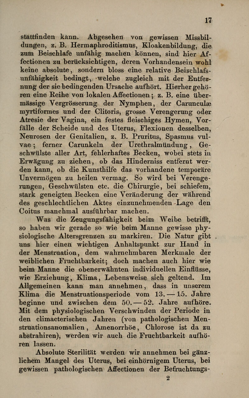 stattfinden kann. Abgesehen von gewissen Missbil- dungen, z. B, Herrnaphroditismus, Kloakenbildung, die zum Beischlafe unfähig maclien können, sind hier Af- fectionen zu berücksichtigen, deren Vorhandensein wohl keine absolute, sondern bloss eine relative Beischlafs- unfähigkeit bedingt, welche zugleich mit der Entfer^ nung der sie bedingenden Ursache aufhört. Hierhergehö- ren eine Reihe von lokalen Affectionen; z. B. eine über- mässige Vergrösserung der Nymphen, der Carunculse myrtiformes und der Clitoris, grosse Verengerung oder Atresie der Vagina, ein festes fleischiges Hymen, Vor- fälle der Scheide und des Uterus, Flexionen desselben, Neurosen der Genitalien, z. B. Pruritus, Spasmus vul- vae ; ferner Carunkeln der Urethralmündung, Ge- schwülste aller Art, fehlerhaftes Becken, wobei stets in Erwägung zu ziehen, ob das Hinderniss entfernt wer- den kann, ob die Kunsthilfe das vorhandene temporäre Unvermögen zu heilen vermag. So wird bei Verenge- rungen, Geschwülsten etc. die Chirurgie, bei schiefem, stark geneigten Becken eine Veränderung der während des geschlechtlichen Aktes einzunehmenden-Lage den Coitus manchmal ausführbar machen. Was die Zeugungsfähigkeit beim Weibe betrifft, so haben wir gerade so wie beim Manne gewisse phy- siologische Altersgrenzen zu markiren. Die Natur gibt uns hier einen wichtigen Anhaltspunkt zur Hand in der Menstruation, dem wahrnehmbaren Merkmale der weiblichen Fruchtbarkeit; doch machen auch hier wie beim Manne die obenerwähnten individuellen Einflüsse, wie Erziehung, Klima, Lebensweise sich geltend. Im Allgemeinen kann man annehmen, dass in unserem Klima die Menstruationsperiode vom 13. —15. Jahre beginne und zwischen dem 50. — 52. Jahre aufhöre» Mit dem physiologischen Verschwinden der Periode in den climacterischen Jahren (von pathologischen Men- struationsanomalien , Amenorrhoe, Chlorose ist da zu abstrahiren), werden wir auch die Fruchtbarkeit aufhö- ren lassen. Absolute Sterilität werden wir annehmen bei gänz- lichem Mangel des Uterus, bei einhörnigem Uterus, bei gewissen pathologischen Affectionen der Befruchtungs-