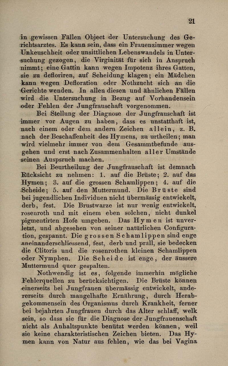 in gewissen Fällen Objeet der Untersuchung des G-e- richtsarztes. Es kann sein, dass ein Frauenzimmer wegen Unkeuschheit oder unsittlichen Lehens wandeis in Unter- -suchung gezogen, die Virginität für sich in Anspruch nimmt; eine Gattin kann wegen Impotenz ihres Gatten, sie zu defloriren, auf Scheidung klagen; ein Mädchen kann wegen Defloration oder Nothzucht sich an die Gerichte wenden. In allen diesen und ähnlichen Fällen wird die Untersuchung in Bezug auf Vorhandensein 4>der Fehlen der Jungfrauschaft vorgenommen. Bei Stellung der Diagnose der Jungfrauschaft ist immer vor Augen zu haben, dass es unstatthaft ist, nach einem oder dem andern Zeiehen allein, z. B. nach der Beschaffenheit des Hymens, zu urtheilen; ma,n wird vielmehr immer von dem Gesammtbefunde aus- gehen und erst nach Zusammenhalten aller Umstände meinen Auspsruch machen. Bei Beurtheilung der Jungfrauschaft ist demnach Hücksicht zu nehmen: 1. auf die Brüste; 2. auf das Hymen; 3. auf die grossen Schamlippen; 4. auf die Scheide; 5. auf den Muttermund. Die Brüste sind bei jugendlichen Individuen nicht übermässig entwickelt, derb, fest. Die Brustwarze ist nur wenig entwickelt, roseiiroth und mit einem eben solchen, nicht dunkel pigmentirten Hofe umgeben. Das Hymen ist unver- letzt, und abgesehen von seiner natürlichen Configura- tion, gespannt. Die grossen Schamlippen sind enge aneinanderschliessend, fest, derb und prall, sie bedecken die Clitoris und die rosenrothen kleinen Schamlippen oder Nymphen. Die Scheide ist enge, der äussere Muttermund quer gespalten. Nothwendig ist es, folgende immerhin mögliche Fehlerquellen zu berücksichtigen. Die Brüste können ■einerseits bei Jungfrauen übermässig entwickelt, ande- rerseits durch mangelhafte Ernährung, durch Herab- gekommensein des Organismus durch Krankheit, ferner bei bejahrten Jungfrauen durch das Alter schlaff, welk sein, so dass sie für die Diagnose der Jungfrauenschaft nicht als Anhaltspunkte benützt werden können, weil sie keine charakteristischen Zeichen bieten. Das Hy- men kann von Natur aus fehlen, wie das bei Vagina