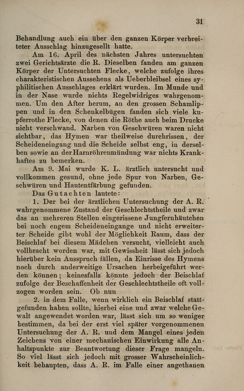 Behandlung aucli ein über den ganzen Körper verbrei- teter Ausschlag hinzugesellt hatte. Am 16. April des nächsten Jahres untersuchten zwei Gerichtsärzte die R. Dieselben fanden am ganzen Körper der Untersuchten Flecke, welche zufolge ihres charakteristischen Aussehens als Ueberbleibsel eines sy- philitischen Ausschlages erklärt wurden. Im Munde und in der Nase wurde nichts Regelwidriges wahrgenom- men. Um den After herum, an den grossen Schamlip- pen und in den Schenkelbügen fanden sich viele ku- pferrothe Flecke, von denen die Röthe auch beim Drucke nicht verschwand. Narben von Greschwüren waren nicht sichtbar, das Hymen war theilweise durchrissen, der Scheideneingang und die Scheide selbst eng, in dersel- ben sowie an der Harnröhrenmündung war nichts Krank- haftes zu bemerken. Am 9. Mai wurde K. L. ärztlich untersucht und vollkommen gesund, ohne jede Spur von Narben, Ge- schwüren und Hautentfärbung gefunden. Das Gutachten lautete: 1. Der bei der ärztlichen Untersuchung der A. ß. wahrgenommene Zustand der Geschlechtstheile und zwar das an mehreren Stellen eingerissene Jungfernhäutchen bei noch engem Scheideneingange und nicht erweiter- ter Scheide gibt wohl der Möglichkeit Raum, dass der Beischlaf bei diesem Mädchen versucht, vielleicht auch vollbracht worden war, mit Gewissheit lässt sich jedoch hierüber kein Ausspruch fällen, da Einrisse des Hymens noch durch anderweitige Ursachen herbeigeführt wer- den können; keinesfalls könnte jedoch der Beischlaf zufolge der Beschaffenheit der Geschlechtstheile oft voll- zogen worden sein. Ob nun 2. in dem Falle, wenn wirklich ein Beischlaf statt- gefunden haben sollte, hierbei eine und zwar welche Ge- walt angewendet worden war, lässt sich um so weniger bestimmen, da bei der erst viel später vorgenommenen Untersuchung der A. R. und dem Mangel eines jeden Zeichens von einer mechanischen Einwirkung alle An- haltspunkte zur Beantwortung dieser Frage mangeln. So viel lässt sich jedoch mit grosser Wahrscheinlich- keit behaupten, dass A. R. im Falle einer angethanen