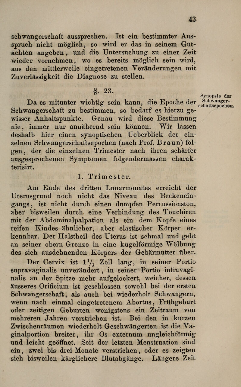 4$ Schwangerschaft aussprechen. Ist ein bestimmter Aus- spruch nicht möglich, so wird er das in seinem Gut- achten angeben , und die Untersuchung zu einer Zeit wieder vornehmen, wo es bereits möglich sein wird, aus den mittlerweile eingetretenen Veränderungen mit Zuverlässigkeit die Diagnose zu stellen. §. 23. Synopsis der Da es mitunter wichtig sein kann, die Epoche der gcIStTShen Schwangerschaft zu bestimmen, so bedarf es hierzu ge- wisser Anhaltspunkte. Genau wird diese Bestimmung nie, immer nur annähernd sein können. Wir lassen deshalb hier einen synoptischen Ueberblick der ein- zelnen Schwangerschaftsepochen (nach Prof. Braun) fol- gen , der die einzelnen Trimester nach ihren schärfer ausgesprochenen Symptomen folgendermassen charak- terisirt. 1. Trimester. Am Ende des dritten Lunarmonates erreicht der TJterusgrund noch nicht das Niveau des Beckenein- gangs, ist nicht durch einen dumpfen Percussionston, aber bisweilen durch, eine Verbindung des Touchiren mit der Abdominalpalpation als ein dem Kopfe eines reifen Kindes ähnlicher, aber elastischer Körper er- kennbar. Der Halstheil des Uterus ist schmal und geht an seiner obern Grenze in eine kugelförmige Wölbung des sich ausdehnenden Körpers der Gebärmutter über. Der Cervix ist IY3 Zoll lang, in seiner Portio supravaginalis unverändert, in seiner Portio infravagi- nalis an der Spitze mehr aufgelockert, weicher, dessen äusseres Orificium ist geschlossen sowohl bei der ersten Schwangerschaft, als auch bei wiederholt Schwängern, wenn nach einmal eingetretenem Abortus, Frühgeburt oder zeitigen Geburten wenigstens ein Zeitraum von mehreren Jahren verstrichen ist. Bei den in kurzen Zwischenräumen wiederholt Geschwängerten ist die Va- ginalportion breiter, ihr Os externum ungleichförmig und leicht geöffnet. Seit der letzten Menstruation sind ein, zwei bis drei Monate verstrichen, oder es zeigten sich bisweilen kärglichere Blutabgänge. Längere Zeit