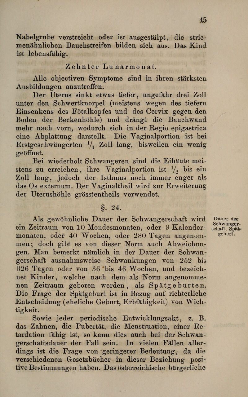 4& Nabelgrube verstreicbt oder ist ausgestülpt, die strie- menähnlichen Bauchstreifen bilden sich aus. Das Kind ist lebensfähig. Zehnter Lunarmonat. Alle objectiven Symptome sind in ihren stärksten Ausbildungen anzutreffen. Der Uterus sinkt etwas tiefer, ungefähr drei Zoll unter den Schwertknorpel (meistens wegen des tiefern Einsenkens des Fötalkopfes und des Cervix gegen den Boden der Beckenhöhle) und drängt die Bauchwand mehr nach vorn, wodurch sich in der Kegio epigastrica eine Abplattung darstellt. Die Vaginalportion ist bei Erstgeschwängerten Y4 Zoll lang, bisweilen ein wenig geöffnet. Bei wiederholt Schwangeren sind die Eihäute mei- stens zu erreichen, ihre Vaginalportion ist ^j^ bis ein Zoll lang, jedoch der Isthmus noch immer enger als das Os externum. D.er Vaginaltheil wird zur Erweiterung der XJterushöhle grösstentheils verwendet. §. 24. Als gewöhnliche Dauer der Schwangerschaft wird Dauer der ein Zeitraum von 10 Mondesmonaten, oder 9 Kalender- schaftfsp?t- monaten, oder 40 Wochen, oder 280 Tagen angenom- geburt. men; doch gibt es von dieser Norm auch Abweichun- gen. Man bemerkt nämlich in der Dauer der Schwan- gerschaft ausnahmsweise Schwankungen von 252 bis 326 Tagen oder von 36 'bis 46 Wochen, und bezeich- net Kinder, welche nach dem als Norm angenomme- nen Zeitraum geboren werden, als Spätgeburten. Die Frage der Spätgeburt ist in Bezug auf richterliche Entscheidung (eheliche Geburt, Erbfähigkeit) von Wich- tigkeit. Sowie jeder periodische Entwicklungsakt, z. B. das Zahnen, die Pubertät, die Menstruation, einer Ke- tardation fähig ist, so kann dies auch bei der Schwan- gerschaftsdauer der Fall sein. In vielen Fällen aller- dings ist die Frage von geringerer Bedeutung, da die verschiedenen Gesetzbücher in dieser Beziehung posi- tive Bestimmungen haben. Das österreichische bürgerliche