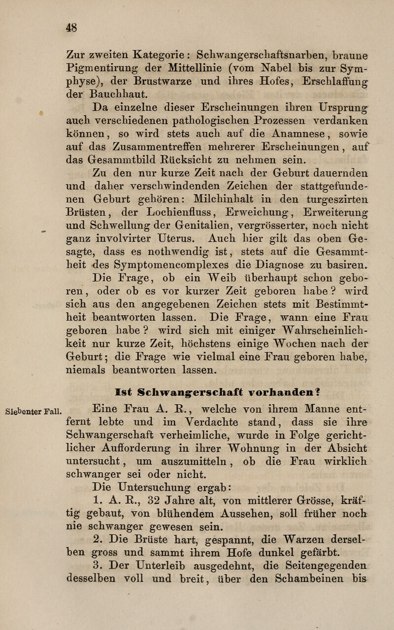 Zur zweiten Kategorie : Scliwangerscliaftsnarben, braune Pigmentirung der Mittellinie (vom Nabel bis zur Sym- physe), der Brustwarze und ihres Hofes, Erschlaffung der Bauchhaut. Da einzelne dieser Erscheinungen ihren Ursprung auch verschiedenen pathologischen Prozessen verdanken können, so wird stets auch auf die Anamnese, sowie auf das Zusammentreffen mehrerer Erscheinungen, auf das Gesammtbild Rücksicht zu nehmen sein. Zu den nur kurze Zeit nach der Geburt dauernden und daher verschwindenden Zeichen der stattgefunde- nen Geburt gehören: Milchinhalt in den turgeszirten Brüsten, der Lochienfluss, Erweichung, Erweiterung und Schwellung der Genitalien, vergrösserter, noch nicht ganz involvirter Uterus. Auch hier gilt das oben Ge- sagte, dass es nothwendig ist, stets auf die Gesammt- heit des Symptomencomplexes die Diagnose zu basiren» Die Frage, ob ein Weib überhaupt schon gebo- ren , oder ob es vor kurzer Zeit geboren habe ? wird sich aus den angegebenen Zeichen stets mit Bestimmt- heit beantworten lassen. Die Frage, wann eine Frau geboren habe ? wird sich mit einiger Wahrscheinlich- keit nur kurze Zeit, höchstens einige Wochen nach der Geburt; die Frage wie vielmal eine Frau geboren habe, niemals beantworten lassen. Ist Sch^rang-erschaft Forhanden? Siebenter Fall. Eine Frau A. R., welche von ihrem Manne ent- fernt lebte und im Verdachte stand, dass sie ihre Schwangerschaft verheimliche, wurde in Folge gericht- licher Aufforderung in ihrer Wohnung in der Absicht untersucht, um auszumitteln, ob die Frau wirklich schwanger sei oder nicht. Die Untersuchung ergab: 1. A. R., 32 Jahre alt, von mittlerer Grösse, kräf- tig gebaut, von blühendem Aussehen, soll früher noch nie schwanger gewesen sein. 2. Die Brüste hart, gespannt, die Warzen dersel- ben gross und sammt ihrem Hofe dunkel geförbt. 3. Der Unterleib ausgedehnt, die Seitengegenden desselben voll und breit, über den Schambeinen bis