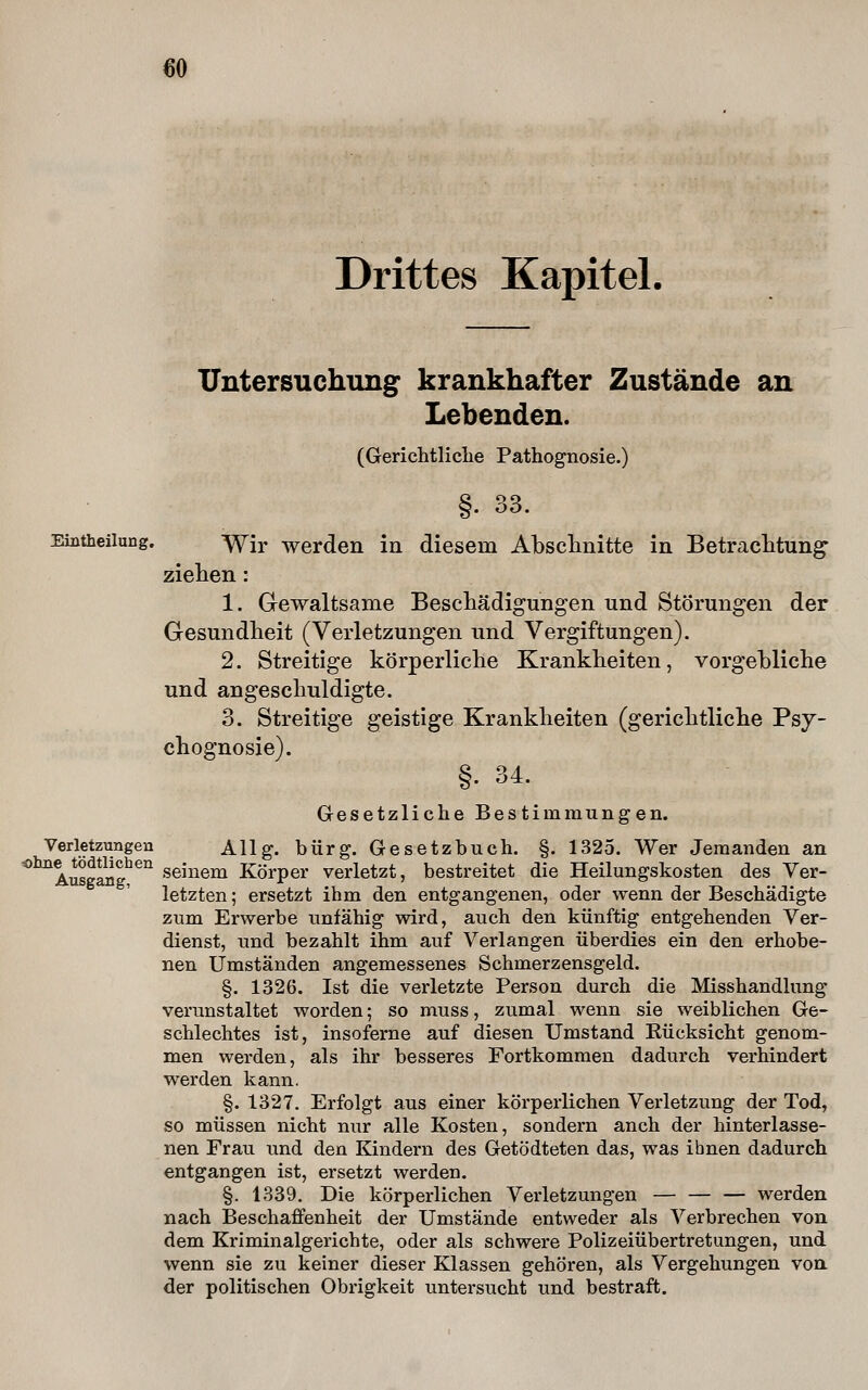 Drittes Kapitel. Untersuchung krankhafter Zustände an Lebenden. (Gerichtliclie Pathognosie.) §90 . 00. Eintheiiung. ^jr werden in diesem Abschnitte in Betraclitung ziehen: 1. Gewaltsame Bescliädigungen und Störungen der Gesundheit (Verletzungen und Vergiftungen). 2. Streitige körperliche Krankheiten, vorgebliche und angeschuldigte. 3. Streitige geistige Krankheiten (gerichtliche Psy- chognosie). §• 34. Gesetzliche Bestimmungen. Verletzungen Allg. bürg. Gesetzbuch. §. 1325. Wer Jemanden an ^^AusgSg!^'' seinem Körper verletzt, bestreitet die Heilungskosten des Ver- letzten; ersetzt ihm den entgangenen, oder wenn der Beschädigte zum Erwerbe unfähig wird, auch den künftig entgehenden Ver- dienst, und bezahlt ihm auf Verlangen überdies ein den erhobe- nen Umständen angemessenes Schmerzensgeld. §. 1326. Ist die verletzte Person durch die Misshandlung verunstaltet worden; so muss, zumal wenn sie weiblichen Ge- schlechtes ist, insoferne auf diesen Umstand Rücksicht genom- men werden, als ihr besseres Fortkommen dadurch verhindert werden kann. §. 1327. Erfolgt aus einer körperlichen Verletzung der Tod, so müssen nicht nur alle Kosten, sondern anch der hinterlasse- nen Frau und den Kindern des Getödteten das, was ihnen dadurch entgangen ist, ersetzt werden. §. 1339. Die körperlichen Verletzungen — — — werden nach Beschaffenheit der Umstände entweder als Verbrechen von dem Kriminalgerichte, oder als schwere Polizeiübertretungen, und wenn sie zu keiner dieser Klassen gehören, als Vergehungen von der politischen Obrigkeit untersucht und bestraft.