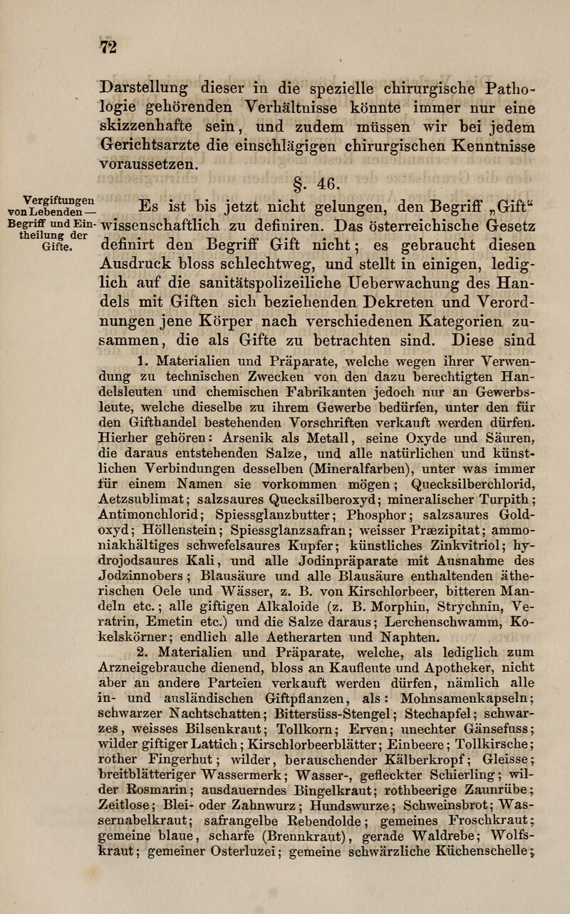 Darstellung dieser in die spezielle chirurgische Patho- logie gehörenden Verhältnisse könnte immer nur eine skizzenhafte sein, und zudem müssen wir bei jedem Gerichtsarzte die einschlägigen chirurgischen Kenntnisse voraussetzen. §. 46. vo^LeleS- . Es ist bis jetzt nicht gelungen, den Begriff „Gift Begriff und Ein- wissenschaftlich ZU definiren. JDas österreichische Gesetz Gifte. definirt den Begriff Gift nicht; es gebraucht diesen Ausdruck bloss schlechtweg, und stellt in einigen, ledig- lich auf die sanitätspolizeiliche Ueberwachung des Han- dels mit Giften sich beziehenden Dekreten und Verord- nungen jene Körper nach verschiedenen Kategorien zu- sammen , die als Gifte zu betrachten sind. Diese sind 1. Materialien und Präparate, welche wegen ihrer Verwen- dung zu technischen Zwecken von den dazu berechtigten Han- delsleuten und chemischen Fabrikanten jedoch nur an Gewerbs- leute, welche dieselbe zu ihrem Gewerbe bedürfen, unter den für den Gifthandel bestehenden Vorschriften verkauft werden dürfen. Hierher gehören: Arsenik als Metall, seine Oxyde und Säuren, die daraus entstehenden Salze, und alle natürlichen und künst- lichen Verbindungen desselben (Mineralfarben), unter was immer für einem Namen sie vorkommen mögen; Quecksilberchlorid, Aetzsublimat; salzsaures Quecksilberoxyd; mineralischer Turpith; Antimonchlorid; Spiessglanzbutter; Phosphor; salzsaures Gold- oxyd ; Höllenstein; Spiessglanzsafran; weisser Praezipitat; ammo- niakhältiges schwefelsaures Kupfer; künstliches Zinkvitriol; hy- drojodsaures Kali, und alle Jodinpräparate mit Ausnahme des Jodzinnobers; Blausäure und alle Blausäure enthaltenden äthe- rischen Oele und Wässer, z. B, von Kirschlorbeer, bitteren Man- deln etc.; alle giftigen Alkaloide (z. B. Morphin, Strychnin, Ve- ratrin, Emetin etc.) und die Salze daraus; Lerchenschwamm, Ko- kelskömer; endlich alle Aetherarten und Naphten. 2. Materialien und Präparate, welche, als lediglich zum Arzneigebrauche dienend, bloss an Kaufleute und Apotheker, nicht aber an andere Parteien verkauft werden dürfen, nämlich alle in- und ausländischen Giftpflanzen, als: Mohnsamenkapseln; schwarzer Nachtschatten; Bittersüss-Stengel; Stechapfel; schwar- zes, weisses Bilsenkraut; Tollkom; Erven; unechter Gänsefuss; wilder giftiger Lattich; Kirschlorbeerblätter; Einbeere; Tollkirsche; rother Fingerhut; wilder, berauschender Kälberkropf; Gleisse; breitblätteriger Wassermerk; Wasser-, gefleckter Schierling; wil- der Rosmarin; ausdauerndes Bingelkraut; rothbeerige Zaunrübe; Zeitlose; Blei-oder Zahn würz; Hundswurze; Schweinsbrot; Was- sernabelkraut ; safrangelbe Rebendolde; gemeines Froschkraut; gemeine blaue, scharfe (Brennkraut), gerade Waldrebe; Wolfs- kraut ; gemeiner Osterluzei; gemeine schwärzliche Küchenschelle;