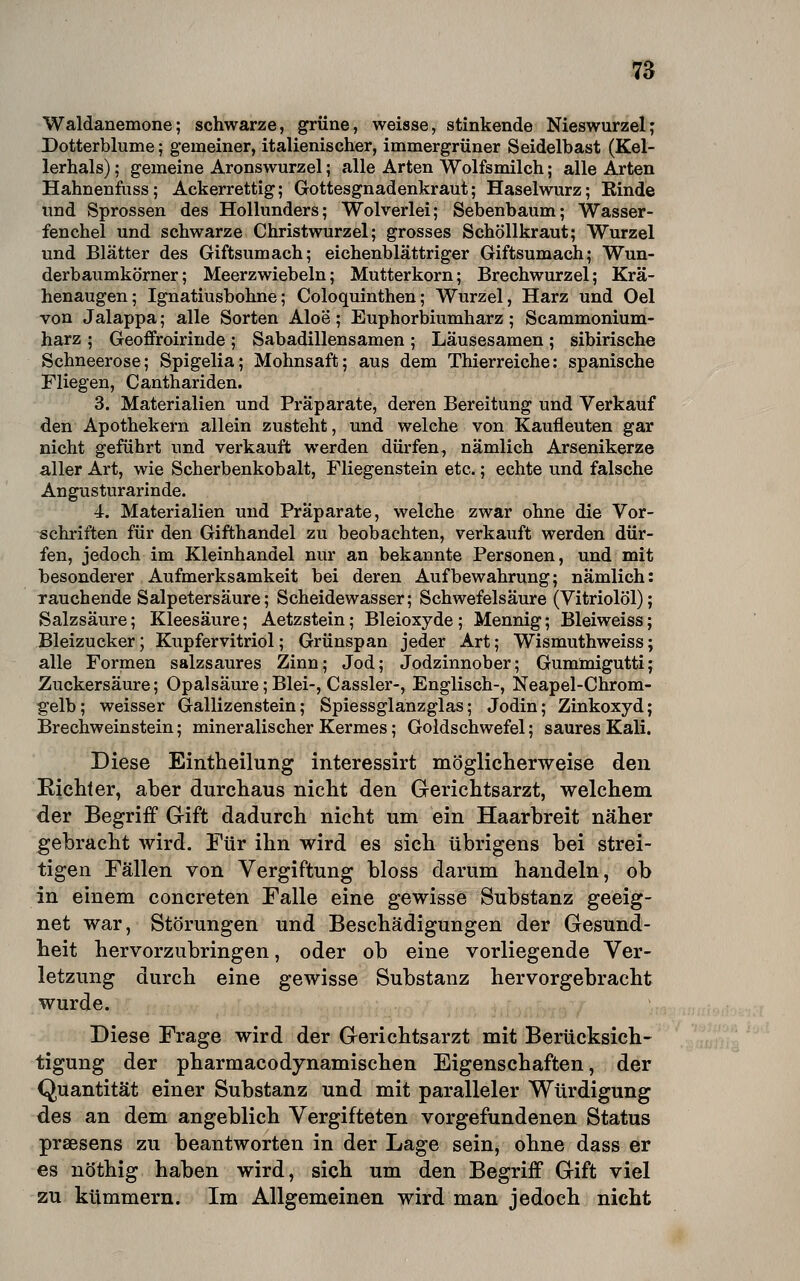 Waldanemone; schwarze, grüne, weisse, stinkende Nieswurzel; Dotterblume; gemeiner, italienischer, immergrüner Seidelbast (Kel- lerhals) ; gemeine Aronswurzel; alle Arten Wolfsmilch; alle Arten Hahnenfuss; Ackerrettig; Gottesgnadenkraut; Haselwurz; Kinde und Sprossen des Hollunders; Wolverlei; Sebenbaum; Wasser- fenchel und schwarze Christwurzel; grosses Schöllkraut; Wurzel und Blätter des Giftsumach; eichenblättriger Giftsumach; Wun- derbaumkörner; Meerzwiebeln; Mutterkorn; Brechwurzel; Krä- henaugen; Ignatiusbohne; Coloquinthen; Wurzel, Harz und Oel von Jalappa; alle Sorten Aloe; Euphorlaiumharz; Scammonium- harz ; Geoffroirinde ; Sabadillensamen ; Läusesamen ; sibirische Schneerose; Spigelia; Mohnsaft; aus dem Thierreiche: spanische Fliegen, Canthariden. 3. Materialien und Präparate, deren Bereitung und Verkauf den Apothekern allein zusteht, und welche von Kaufleuten gar nicht geführt und verkauft werden dürfen, nämlich Arsenikerze aller Art, wie Scherbenkobalt, Fliegenstein etc.; echte und falsche Angusturarinde. 4. Materialien und Präparate, welche zwar ohne die Vor- schriften für den Gifthandel zu beobachten, verkauft werden dür- fen, jedoch im Kleinhandel nur an bekannte Personen, und mit besonderer Aufmerksamkeit bei deren Aufbewahrung; nämlich: Tauchende Salpetersäure; Scheidewasser; Schwefelsäure (Vitriolöl); Salzsäure; Kleesäure; Aetzstein; Bleioxyde; Meniüg; Bleiweiss; Bleizucker; Kupfervitriol; Grünspan jeder Art; Wismuthweiss; alle Formen salzsaures Zinn; Jod; Jodzinnober; Gummigutti; Zuckersäure; Opalsäure; Blei-, Cassler-, Englisch-, Neapel-Chrom- gelb; weisser Gallizenstein; Spiessglanzglas; Jodin; Zinkoxyd; Brechweinstein; mineralischer Kermes; Goldschwefel; saures Kali. Diese Eintheilung interessirt mögliclierweise den Richter, aber durchaus nicht den Gerichtsarzt, welchem der Begriff Gift dadurch nicht um ein Haarbreit näher gebracht wird. Für ihn wird es sich übrigens bei strei- tigen Fällen von Vergiftung bloss darum handeln, ob in einem concreten Falle eine gewisse Substanz geeig- net war, Störungen und Beschädigungen der Gesund- heit hervorzubringen, oder ob eine vorliegende Ver- letzung durch eine gewisse Substanz hervorgebracht wurde. Diese Frage wird der Gerichtsarzt mit Berücksich- tigung der pharmacodynamischen Eigenschaften, der Quantität einer Substanz und mit paralleler Würdigung des an dem angeblich Vergifteten vorgefundenen Status praesens zu beantworten in der Lage sein, ohne dass er es nöthig haben wird, sich um den Begriff Gift viel zu kümmern. Im Allgemeinen wird man jedoch nicht