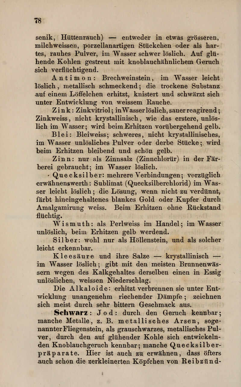 senik, Hüttenraucli) — entweder in etwas grösseren, milchweissen, porzellanartigen Stückchen oder als har- tes, rauhes Pulver, im Wasser schwer löslich. Auf glü- hende Kohlen gestreut mit knoblauchähnlichem Geruch sich verflüchtigend. Antimon: BrechWeinstein, im Wasser leicht löslich, metallisch schmeckend; die trockene Substanz ^uf einem Löfielchen erhitzt, knistert und schwärzt sich unter Entwicklung von weissem Rauche. Zink: Zinkvitriol; in Wasser löslich, sauer reagirend; Zinkweiss, nicht krystallinisch, wie das erstere, unlös- lich im Wasser; wird beim Erhitzen vorübergehend gelb. Blei: Bleiweiss; schweres, nicht krystallinisches, im Wasser unlösliches Pulver oder derbe Stücke; wird beim Erhitzen bleibend und schön gelb. Zinn: nur als Zinnsalz (Zinnchlorür) in der Fär- berei gebraucht; im Wasser löslich. ' Quecksilber: mehrere Verbindungen; vorzüglich erwähnenswerth: Sublimat (Quecksilberchlorid) im Was- ser leicht löslich; die Lösung, wenn nicht zu verdünnt, färbt hineingehaltenes blankes Gold oder Kupfer durch Amalgamirung weiss. Beim Erhitzen ohne Rückstand £üchtig. W i s m u t h: als Perl weiss im Handel; im Wasser unlöslich, beim Erhitzen gelb werdend. Silber: wohl nur als Höllenstein, und als solcher leicht erkennbar. Kleesäure und ihre Salze — krystallinisch — im Wasser löslich; gibt mit den meisten Brunnenwäs- sern wegen des Kalkgehaltes derselben einen in Essig unlöslichen, weissen Niederschlag. Die Alkaloide: erhitzt verbrennen sie unter Ent- wicklung unangenehm riechender Dämpfe; zeichnen sich meist durch sehr bittern Geschmack aus. Schwarz : Jod: durch den Geruch kennbar; manche Metalle, z. B. metallisches Arsen, soge- nannter Fliegenstein, als grauschwarzes, metallisches Pul- ver, durch den auf glühender Kohle sich entwickeln- den Knoblauchgeruch kennbar; manche Quecksilber- präparate. Hier ist auch zu erwähnen, dass öfters ^uch schon die zerkleinerten Köpfchen von Reibzünd-