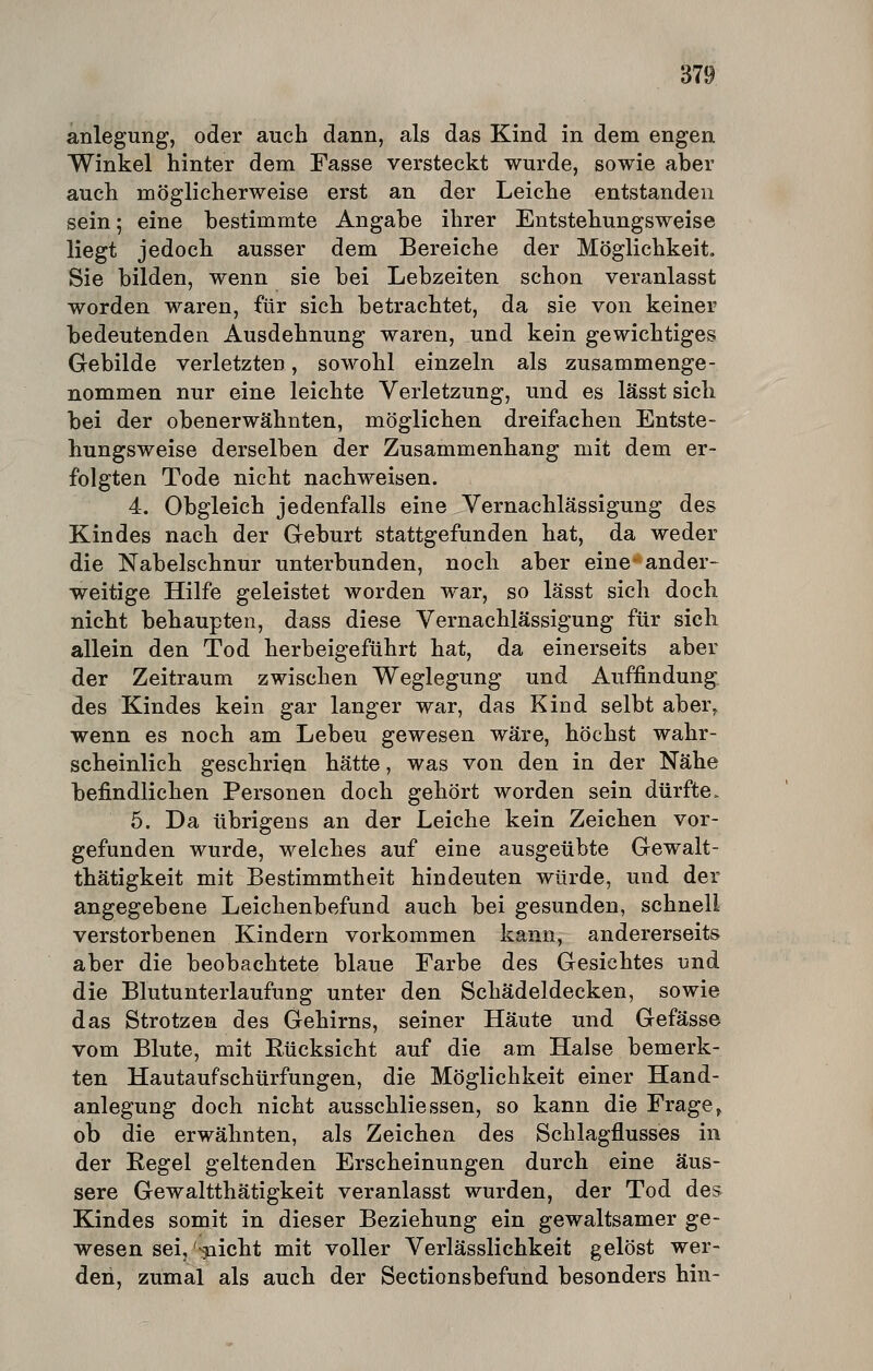 anlegung, oder auch dann, als das Kind in dem engen Winkel hinter dem Fasse versteckt wurde, sowie aber auch möglicherweise erst an der Leiche entstanden sein; eine bestimmte Angabe ihrer Entstehungsweise liegt jedoch ausser dem Bereiche der Möglichkeit. Sie bilden, wenn sie bei Lebzeiten schon veranlasst worden waren, für sich betrachtet, da sie von keiner bedeutenden Ausdehnung waren, und kein gewichtiges Gebilde verletzten, sowohl einzeln als zusammenge- nommen nur eine leichte Verletzung, und es lässt sich bei der obenerwähnten, möglichen dreifachen Entste- hungsweise derselben der Zusammenhang mit dem er- folgten Tode nicht nachweisen. 4. Obgleich jedenfalls eine Vernachlässigung des Kindes nach der Greburt stattgefunden hat, da weder die Nabelschnur unterbunden, noch aber eine- ander- weitige Hilfe geleistet worden war, so lässt sich doch nicht behaupten, dass diese Vernachlässigung für sich allein den Tod herbeigeführt hat, da einerseits aber der Zeitraum zwischen Weglegung und Auffindung des Kindes kein gar langer war, das Kind selbt aber^ wenn es noch am Lebeu gewesen wäre, höchst wahr- scheinlich geschrien hätte, was von den in der Nähe befindlichen Personen doch gehört worden sein dürfte> 5. Da übrigens an der Leiche kein Zeichen vor- gefunden wurde, welches auf eine ausgeübte Gewalt- thätigkeit mit Bestimmtheit hindeuten würde, und der angegebene Leichenbefund auch bei gesunden, schnell verstorbenen Kindern vorkommen kann, andererseits aber die beobachtete blaue Farbe des Gesichtes und die Blutunterlaufung unter den Schädeldecken, sowie das Strotzen des Gehirns, seiner Häute und Gefässe vom Blute, mit Rücksicht auf die am Halse bemerk- ten Hautaufschürfungen, die Möglichkeit einer Hand- anlegung doch nicht ausschliessen, so kann die Frage^ ob die erwähnten, als Zeichen des Schlagflusses in der Regel geltenden Erscheinungen durch eine äus- sere Gewaltthätigkeit veranlasst wurden, der Tod des Kindes somit in dieser Beziehung ein gewaltsamer ge- wesen sei,'-^icht mit voller Verlässlichkeit gelöst wer- den, zumal als auch der Sectionsbefund besonders hin-