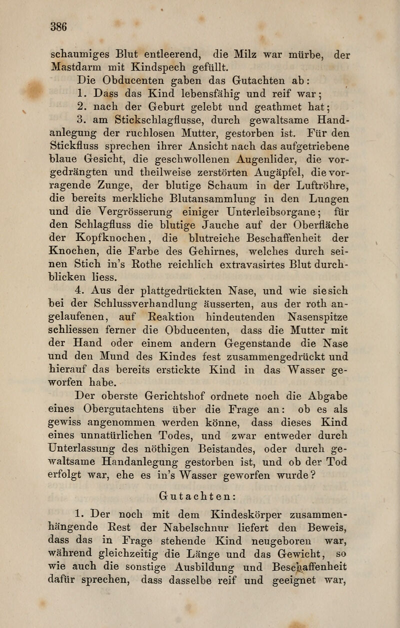 schaumiges Blut entleerend, die Milz war mürbe, der Mastdarm mit Kindspech gefüllt. Die Obducenten gaben das Gutachten ab: 1. Dass das Kind lebensfähig und reif war; 2. nach der Geburt gelebt und geathmet hat; 3. am Stickschlagflusse, durch gewaltsame Hand- anlegung der ruchlosen Mutter, gestorben ist. Für den Stickfluss sprechen ihrer Ansicht nach das aufgetriebene blaue Gesicht, die geschwollenen Augenlider, die vor- gedrängten und theilweise zerstörten Augäpfel, die vor- ragende Zunge, der blutige Schaum in der Luftröhre, die bereits merkliche Blutansammlung in den Lungen und die Vergrösserung einiger Unterleibsorgane; für den Schlagfluss die blutige Jauche auf der Oberfläche der Kopfknochen, die blutreiche Beschaffenheit der Knochen, die Farbe des Gehirnes, welches durch sei- nen Stich in's Rothe reichlich extravasirtes Blut durch- blicken liess. 4. Aus der plattgedrückten Nase, und wie sie sich bei der Schlussverhandlung äusserten, aus der roth an- gelaufenen, auf Reaktion hindeutenden Nasenspitze schliessen ferner die Obducenten, dass die Mutter mit der Hand oder einem andern Gegenstande die Nase und den Mund des Kindes fest zusammengedrückt und hierauf das bereits erstickte Kind in das Wasser ge- worfen habe. Der oberste Gerichtshof ordnete noch die Abgabe eines Obergutachtens über die Frage an: ob es als gewiss angenommen werden könne, dass dieses Kind eines unnatürlichen Todes, und zwar entweder durch Unterlassung des nöthigen Beistandes, oder durch ge- waltsame Handanlegung gestorben ist, und ob der Tod erfolgt war, ehe es in's Wasser geworfen wurde ? Gutachten: 1. Der noch mit dem Kindeskörper zusammen- hängende Rest der Nabelschnur liefert den Beweis, dass das in Frage stehende Kind neugeboren war, während gleichzeitig die Länge und das Gewicht, so wie auch die sonstige Ausbildung und Bescjiaffenheit dafür sprechen, dass dasselbe reif und geeignet war,