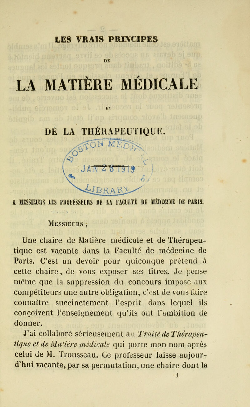DE LA MATIÈRE MÉDICALE ET DE LA THÉRAPEUTIQUE, A œsiEijRS m nmmim$ m la facuité de mmum m parîs. Messieurs , Une chaire de Matière médicale et de Thérapeu- tique est vacante dans la Faculté de médecine de Paris. C'est un devoir pour quiconque prétend à cette chaire, de vous exposer ses titres. Je pense même que la suppression du concours impose aux compétiteurs une autre obligation, c'est de vous faire connaître succinctement Fesprit dans lequel ils conçoivent l'enseignement qu'ils ont l'ambition de donner. J'ai collaboré sérieusement an Traité de Théi^apeu- tique et de Maùère médicale qui porte mon nom après celui de M. Trousseau. Ce professeur laisse aujour- d'hui vacante, par sa permutation, une chaire dont la
