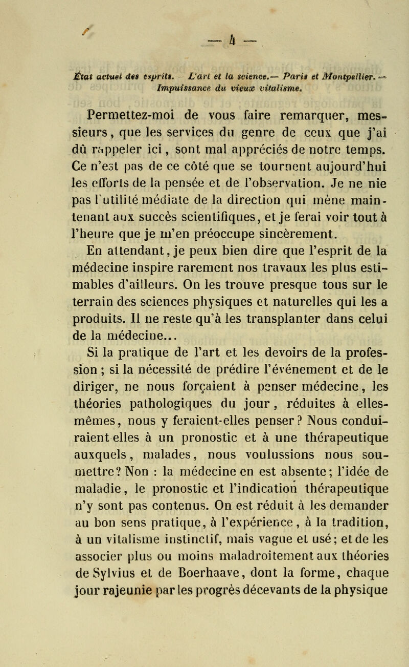 État actuel un s$prUi. L'art €t la seiençe.-— Paris et Montpellier. =* Impuissance du vieuas vitalisme. Permettez-moi de vous faire remarquer, mes- sieurs , que les services du genre de ceux que j'ai dû rfipjDeler ici, sont mal appréciés de notre temps. Ce n'est pas de ce côté que se tournent aujourd'liui les efforts de la pensée et de l'observation. Je ne nie pas Tutililé médiate de la direction qui mène main- tenant aux succès scientifiques, et je ferai voir tout à riieure que je m'en préoccupe sincèrement. En attendant, je peux bien dire que l'esprit de la médecine inspire rarement nos travaux les plus esti- mables d'ailleurs. On les trouve presque tous sur le terrain des sciences physiques et naturelles qui les a produits. Il ne reste qu'à les transplanter dans celui de la médecine... Si la pratique de l'art et les devoirs de la profes- sion ; si la nécessité de prédire l'événement et de le diriger, ne nous forçaient à penser médecine, les théories pathologiques du jour, réduites à elles- mêmes, nous y feraient-elles penser? Nous condui- raient elles à un pronostic et à une thérapeutique auxquels, malades, nous voulussions nous sou- mettre? Non : la médecine en est absente; l'idée de maladie, le pronostic et l'indication thérapeutique n'y sont pas contenus. On est réduit à les demander au bon sens pratique, à l'expérience, à la tradition, à un vilalisme instinclif, mais vague et usé; et de les associer plus ou moins maladroitement aux théories de Sylvius et de Boerhaave, dont la forme, chaque jour rajeunie par les progrès décevants de la physique
