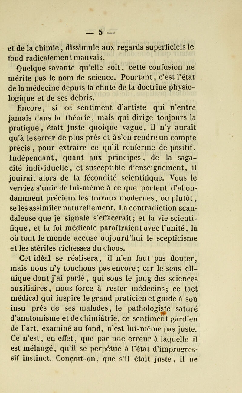 et de la chimie, dissimule aux regards superficiels le fond radicalement mauvais. Quelque savante qu'elle soit, cette confusion ne mérite pas le nom de science. Pourtant, c'est l'état de la médecine depuis la chute de la doctrine physio- logique et de ses débris. Encore, si ce sentiment d'artiste qui n'entre jamais dans la théorie, mais qui dirige toujours la pratique, était juste quoique vague, il n'y aurait qu'à le serrer de plus près et à s'en rendre un compte précis, pour extraire ce qu'il renferme de positif. Indépendant, quant aux principes, de la saga- cité individuelle, et susceptible d'enseignement, il jouirait alors de la fécondité scientifique. Tous le verriez s'unir de lui-même à ce que portent d'abon- damment précieux les travaux modernes, ou plutôt, se les assimiler naturellement. La contradiction scan- daleuse que je signale s'effacerait; et la vie scienti- fique, et la foi médicale paraîtraient avec l'unité, là où tout le monde accuse aujourd'hui le scepticisme et les stériles richesses du chaos. Cet idéal se réalisera, il n'en faut pas douter, mais nous n'y touchons pas encore ; car le sens cli- nique dont j'ai parlé , qui sous le joug des sciences auxiliaires, nous force à rester médecins; ce tact médical qui inspire le grand praticien et guide à son insu près de ses malades, le pathologiste saturé d'anatomisme etdechimiâtrie, ce sentiment gardien de l'art, examiné au fond, n'est lui-même pas juste. Ce n'est, en efiet, que par une erreur à laquelle il est mélangé, qu'il se perpétue à l'état d'improgres- sif instinct. Conçoit-on, que s'il était juste, il ne