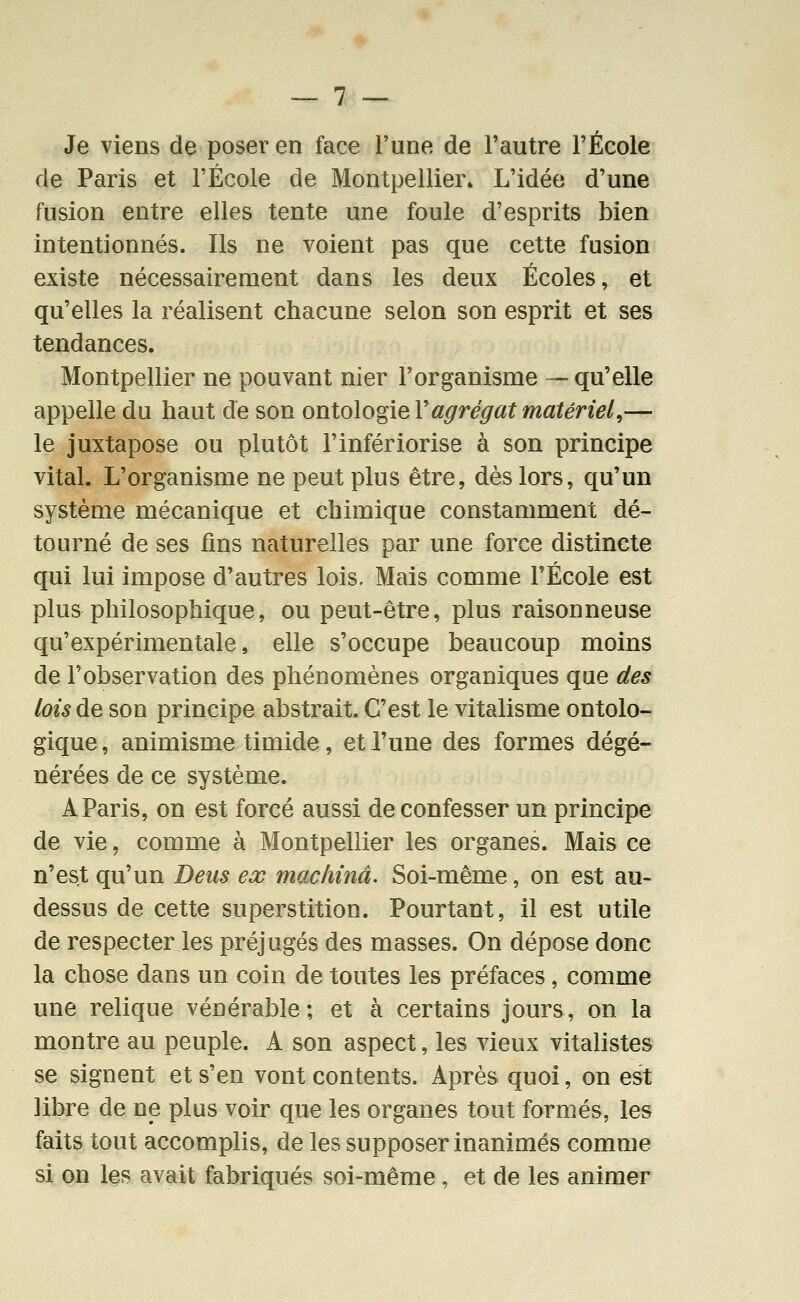 Je viens de poser en face Tune de l'autre l'École de Paris et l'École de Montpellier» L'idée d'une fusion entre elles tente une foule d'esprits bien Intentionnés. Ils ne voient pas que cette fusion existe nécessairement dans les deux Écoles, et qu'elles la réalisent chacune selon son esprit et ses tendances. Montpellier ne pouvant nier l'organisme — qu'elle appelle du haut de son ontologie Vagrégat matériel,— le juxtapose ou plutôt l'infériorise à son principe vital. L'organisme ne peut plus être, dès lors, qu'un système mécanique et chimique constamment dé- tourné de ses fins naturelles par une force distincte qui lui impose d'autres lois. Mais comme l'École est plus philosophique, ou peut-être, plus raisonneuse qu'expérimentale, elle s'occupe beaucoup moins de l'observation des phénomènes organiques que des lois de son principe abstrait. C'est le vitalisme ontolo- gique , animisme timide, et l'une des formes dégé- nérées de ce système. A Paris, on est forcé aussi de confesser un principe de vie, comme à Montpellier les organes. Mais ce n'est qu'un Deus ex machina. Soi-même, on est au- dessus de cette superstition. Pourtant, il est utile de respecter les préjugés des masses. On dépose donc la chose dans un coin de toutes les préfaces, comme une relique vénérable; et à certains jours, on la montre au peuple. A son aspect, les vieux vitalistes se signent et s'en vont contents. Après quoi, on est libre de ne plus voir que les organes tout formés, les faits tout accomplis, de les supposer inanimés comme si on les avait fabriqués soi-même, et de les animer
