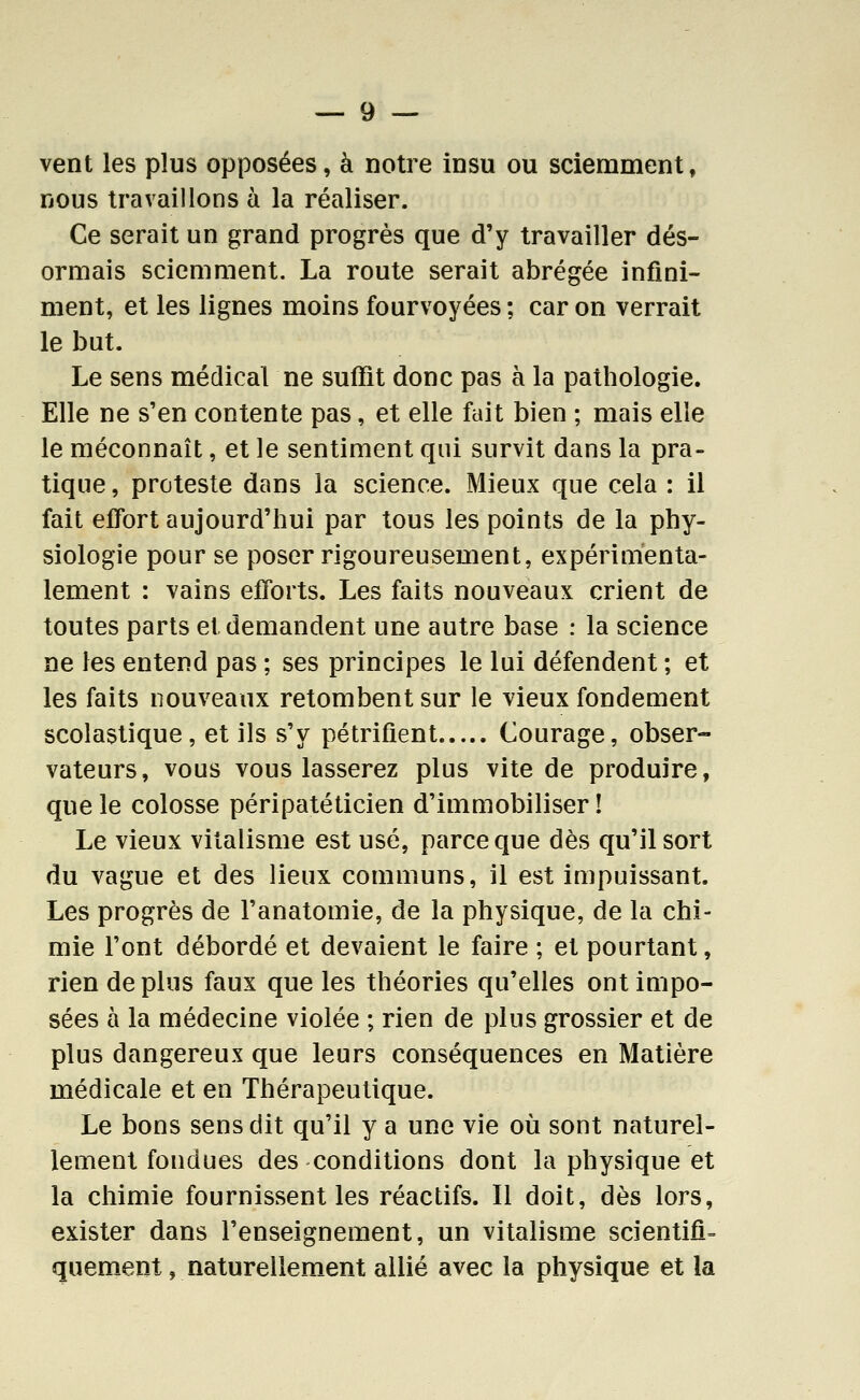 vent les plus opposées, à notre insu ou sciemment, nous travaillons à la réaliser. Ce serait un grand progrès que d'y travailler dés- ormais sciemment. La route serait abrégée infini- ment, et les lignes moins fourvoyées ; car on verrait le but. Le sens médical ne suffît donc pas à la pathologie. Elle ne s'en contente pas, et elle fait bien ; mais elle le méconnaît, et le sentiment qui survit dans la pra- tique , proteste dans la science. Mieux que cela : il fait effort aujourd'hui par tous les points de la phy- siologie pour se poser rigoureusement, expérimenta- lement : vains efforts. Les faits nouveaux crient de toutes parts et demandent une autre base : la science ne les entend pas ; ses principes le lui défendent ; et les faits nouveaux retombent sur le vieux fondement scolastique, et ils s'y pétrifient Courage, obser- vateurs, vous vous lasserez plus vite de produire, que le colosse péripatéticien d'immobiliser! Le vieux vitalisme est usé, parce que dès qu'il sort du vague et des lieux communs, il est impuissant. Les progrès de l'anatomie, de la physique, de la chi- mie l'ont débordé et devaient le faire ; et pourtant, rien de plus faux que les théories qu'elles ont impo- sées a la médecine violée ; rien de plus grossier et de plus dangereux que leurs conséquences en Matière médicale et en Thérapeutique. Le bons sens dit qu'il y a une vie où sont naturel- lement fondues des conditions dont la physique et la chimie fournissent les réactifs. Il doit, dès lors, exister dans l'enseignement, un vitalisme scientifi= quement, naturellement allié avec la physique et la
