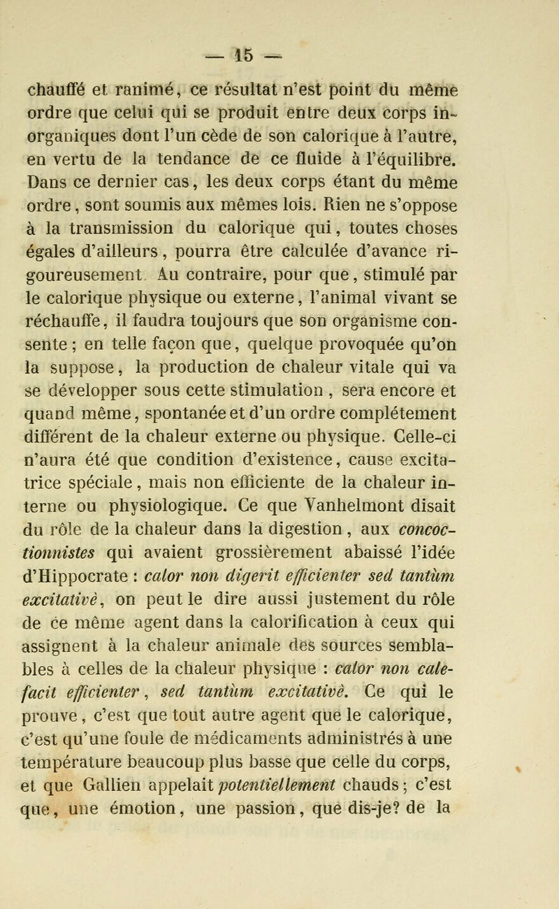 chaufifé et ranimé, ce résultat n'est point du même ordre que celui qui se produit entre deux corps in- organiques dont l'un cède de son calorique à l'autre, en vertu de la tendance de ce fluide à l'équilibre. Dans ce dernier cas, les deux corps étant du même ordre, sont soumis aux mêmes lois. Rien ne s'oppose à la transmission du calorique qui, toutes choses égales d'ailleurs, pourra être calculée d'avance ri- goureusement Au contraire, pour que, stimulé par le calorique physique ou externe, l'animal vivant se réchauffe, il faudra toujours que son organisme con- sente ; en telle façon que, quelque provoquée qu'on la suppose, la production de chaleur vitale qui va se développer sous cette stimulation , sera encore et quand même, spontanée et d'un ordre complètement différent de la chaleur externe ou physique. Celle-ci n'aura été que condition d'existence, cause excita- trice spéciale, mais non efficiente de la chaleur in- terne ou physiologique. Ce que Vanhelmont disait du rôle de la chaleur dans la digestion , aux concoc- tionnistes qui avaient grossièrement abaissé l'idée d'Hippocrate : calor non digerit efficienter sed tantiim excitaîivè, on peut le dire aussi justement du rôle de ce même agent dans la calorification à ceux qui assignent à la chaleur animale des sources sembla- bles à celles de la chaleur physique : calor non cale- facit efficienter, sed tantum excitativè. Ce qui le prouve , c'est que tout autre agent que le calorique, c'est qu'une foule de médicaments administrés à une température beaucoup plus basse que celle du corps, et que Gallien appelait potentiellement chauds ; c'est que, une émotion, une passion, que dis-je? de la