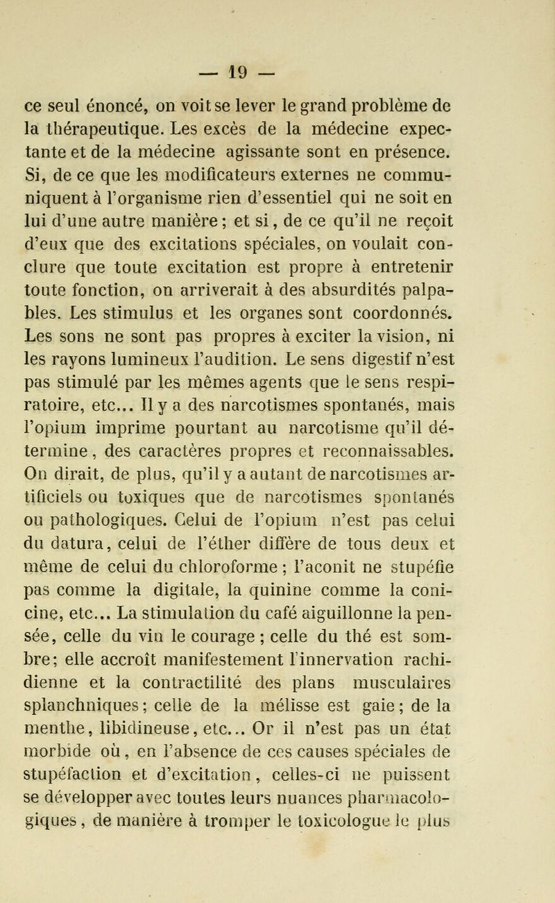 ce seul énoncé, on voit se lever le grand problème de la thérapeutique. Les excès de la médecine expec- tante et de la médecine agissante sont en présence. Si, de ce que les modificateurs externes ne commu- niquent à l'organisme rien d'essentiel qui ne soit en lui d'une autre manière ; et si, de ce qu'il ne reçoit d'eux que des excitations spéciales, on voulait con- clure que toute excitation est propre à entretenir toute fonction, on arriverait à des absurdités palpa- bles. Les stimulus et les organes sont coordonnés. Les sons ne sont pas propres à exciter la vision, ni les rayons lumineux l'audition. Le sens digestif n'est pas stimulé par les mêmes agents que le sens respi- ratoire, etc.. Il y a des narcotismes spontanés, mais l'opium imprime pourtant au narcotisme qu'il dé- termine , des caractères propres et reconnaissables. On dirait, de plus, qu'il y a autant de narcotismes ar- tificiels ou toxiques que de narcotismes spontanés ou pathologiques. Celui de l'opium n'est pas celui du datura, celui de l'éther diffère de tous deux et même de celui du chloroforme ; l'aconit ne stupéfie pas comme la digitale, la quinine comme la coni- cine, etc.. La stimulation du café aiguillonne la pen- sée, celle du vin le courage ; celle du thé est som- bre; elle accroît manifestement finnervation rachi- dienne et la contractilité des plans musculaires splanchniques; celle de la mélisse est gaie; delà menthe, libidineuse, etc... Or il n'est pas un état morbide où , en l'absence de ces causes spéciales de stupéfaction et d'excitation, celles-ci ne puissent se développer avec toutes leurs nuances pharmacolo- giques, de manière à tromper le toxicologue le i;'lus