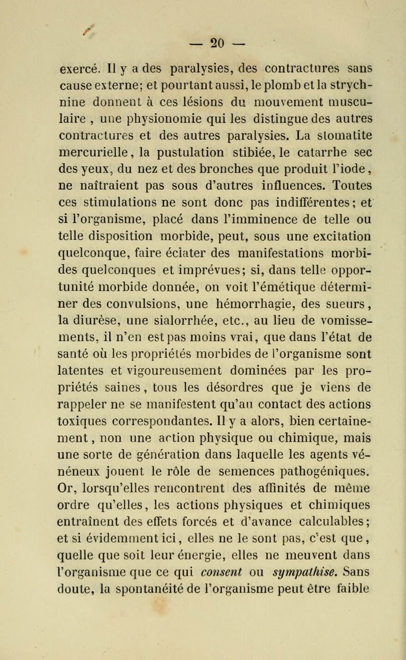 exercé. Il y a des paralysies, des contractures sans cause externe; et pourtant aussi, le plomb et la strych- nine donnent à ces lésions du mouvement muscu- laire , une physionomie qui les distingue des autres contractures et des autres paralysies. La stomatite mercurielle, la pustulation stibiée, le catarrhe sec des yeux, du nez et des bronches que produit Fiode, ne naîtraient pas sous d'autres influences. Toutes ces stimulations ne sont donc pas indifférentes; et si l'organisme, placé dans l'imminence de telle ou telle disposition morbide, peut, sous une excitation quelconque, faire éclater des manifestations morbi- des quelconques et imprévues; si, dans telle oppor- tunité morbide donnée, on voit l'émétique détermi- ner des convulsions, une hémorrhagie, des sueurs, la diurèse, une sialorrhée, etc., au lieu de vomisse- ments, il n'en est pas moins vrai, que dans l'état de santé où les propriétés morbides de l'organisme sont latentes et vigoureusement dominées par les pro- priétés saines, tous les désordres que je viens de rappeler ne se manifestent qu'an contact des actions toxiques correspondantes. Il y a alors, bien certaine- ment , non une action physique ou chimique, mais une sorte de génération dans laquelle les agents vé- néneux jouent le rôle de semences pathogéniques. Or, lorsqu'elles rencontrent des affinités de même ordre qu'elles, les actions physiques et chimiques entraînent des effets forcés et d'avance calculables ; et si évidemment ici, elles ne le sont pas, c'est que, quelle que soit leur énergie, elles ne meuvent dans l'organisme que ce qui consent ou sympathise. Sans doute, la spontanéité de l'organisme peut être faible