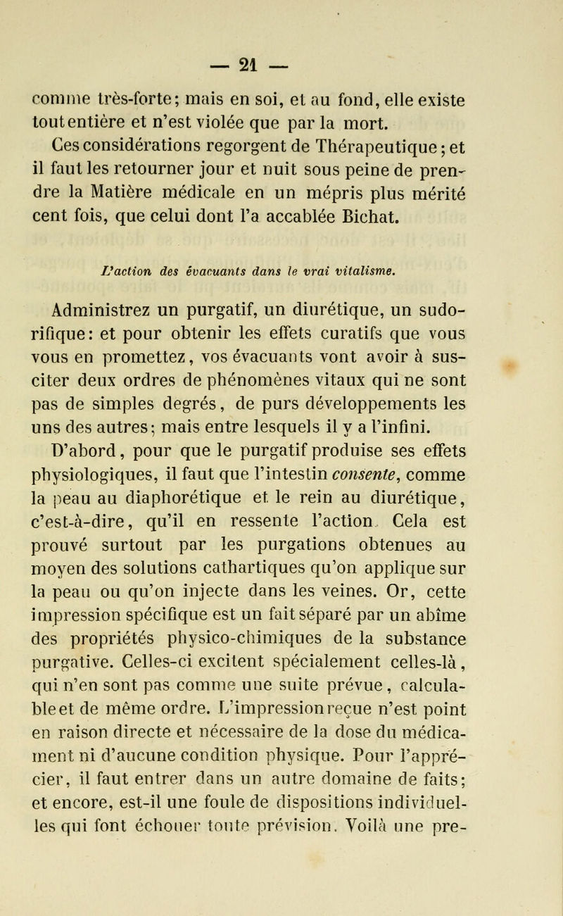 comme très-forte; mciis en soi, et au fond, elle existe tout entière et n'est violée que par la mort. Ces considérations regorgent de Thérapeutique ; et il faut les retourner jour et nuit sous peine de pren- dre la Matière médicale en un mépris plus mérité cent fois, que celui dont l'a accablée Bichat. TJaction des évacuants dans le vrai vitalisme. Administrez un purgatif, un diurétique, un sudo- rifique: et pour obtenir les effets curatifs que vous vous en promettez, vos évacuants vont avoir à sus- citer deux ordres de phénomènes vitaux qui ne sont pas de simples degrés, de purs développements les uns des autres-, mais entre lesquels il y a l'infini. D'abord, pour que le purgatif produise ses effets physiologiques, il faut que l'intestin consente, comme la peau au diaphorétique et le rein au diurétique, c'est-à-dire, qu'il en ressente l'action Cela est prouvé surtout par les purgations obtenues au moyen des solutions cathartiques qu'on applique sur la peau ou qu'on injecte dans les veines. Or, cette impression spécifique est un fait séparé par un abîme des propriétés physico-chimiques de la substance purgative. Celles-ci excitent spécialement celles-là, qui n'en sont pas comme une suite prévue , calcula- ble et de même ordre. L'impression reçue n'est point en raison directe et nécessaire de la dose du médica- ment ni d'aucune condition physique. Pour l'appré- cier, il faut entrer dans un autre domaine de faits; et encore, est-il une foule de dispositions individuel- les qui font échouer tonte prévision. Yoilà une pre-