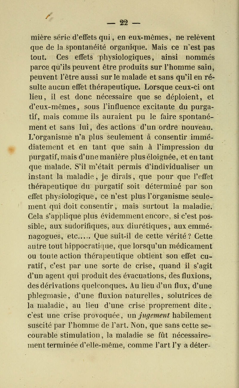 mière série d'effets qui, en eux-mêmes, ne relèvent que de la spontanéité organique. Mais ce n'est pas tout. Ces effets physiologiques, ainsi nommés parce qu'ils peuvent être produits sur l'homme sain, peuvent l'être aussi sur le malade et sans qu'il en ré- sulte aucun effet thérapeutique. Lorsque ceux-ci ont lieu, il est donc nécessaire que se déploient, et d'eux-mêmes, sous l'influence excitante du purga- tif, mais comme ils auraient pu le faire spontané- ment et sans lui, des actions d'un ordre nouveau. L'organisme n'a plus seulement à consentir immé- diatement et en tant que sain à l'impression du purgatif, mais d'une manière plus éloignée, et en tant que malade. S'il m'était permis d'individualiser un instant la maladie, je dirais, que pour que l'effet thérapeutique du purgatif soit déterminé par son effet physiologique, ce n'est plus l'organisme seule- ment qui doit consentir, mais surtout la maladie. Cela s'applique plus évidemment encore, si c'est pos- sible, aux sudorifiques, aux diurétiques, auxemmé- nagogues, etc Que suit-il de cette vérité? Cette autre tout hippocratique, que lorsqu'un médicament ou toute action thérapeutique obtient son effet cu- ratif, c'est par une sorte de crise, quand il s'agit d'un agent qui produit des évacuations, des fluxions, des dérivations quelconques. Au lieu d'un flux, d'une phlegmasie, d'une fluxion naturelles, solutrices de la maladie, au lieu d'une crise proprement dite. c'est une crise provoquée, un jî/^^m^w? habilement suscité par l'homme de l'art. Non, que sans cette se- courable stimulation, la maladie se fût nécessaire- ment terminée d'elle-même, comme l'art l'y a déter-