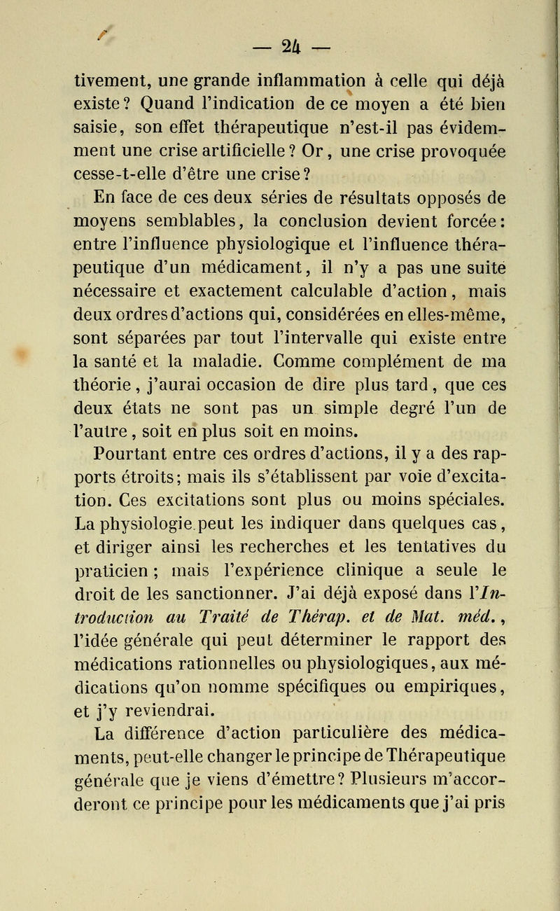 -24- tivement, une grande inflammation à celle qui déjà existe ? Quand l'indication de ce moyen a été bien saisie, son effet thérapeutique n'est-il pas évidem- ment une crise artificielle ? Or, une crise provoquée cesse-t-elle d'être une crise? En face de ces deux séries de résultats opposés de moyens semblables, la conclusion devient forcée: entre l'influence physiologique et l'influence théra- peutique d'un médicament, il n'y a pas une suite nécessaire et exactement calculable d'action, mais deux ordres d'actions qui, considérées en elles-même, sont séparées par tout l'intervalle qui existe entre la santé et la maladie. Comme complément de ma théorie, j'aurai occasion de dire plus tard, que ces deux états ne sont pas un simple degré l'un de l'autre, soit en plus soit en moins. Pourtant entre ces ordres d'actions, il y a des rap- ports étroits; mais ils s'établissent par voie d'excita- tion. Ces excitations sont plus ou moins spéciales. La physiologie.peut les indiquer dans quelques cas, et diriger ainsi les recherches et les tentatives du praticien ; mais l'expérience clinique a seule le droit de les sanctionner. J'ai déjà exposé dans Vln- troduction au Traité de Thérap. et de Mat. méd., l'idée générale qui peuL déterminer le rapport des médications rationnelles ou physiologiques, aux mé- dications qu'on nomme spécifiques ou empiriques, et j'y reviendrai. La différence d'action particulière des médica- ments, peut-elle changer le principe de Thérapeutique générale que je viens d'émettre? Plusieurs m'accor- deront ce principe pour les médicaments que j'ai pris