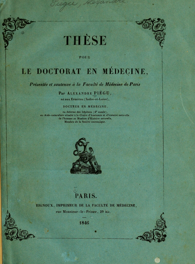u:^><X, THÈSE P()[;ii LE DOCTORAT EN MEDECINE, Présentée et soutenue à la Faculté de Médecine de Paris Par Alexandre PIÉGU, néaux Ërmittes (Indre-et-Loire), DOCTEUR EN MÉDECINE, ex-Interne des hôpitaux (4^ année), cx-Aide-naturalistc attaché à la Cliairc d^Anafomie et dMiisfoire naturcIlG de Phomme au Muséuni d^Histoire nafiirellc, Membre de la Socu^lé analoniique. PARIS. RIGNOUX, IMPRIMEUR DE LA FACULTÉ DE MÉDECINE, rue Monsieur-le-Prince, 29 bis.