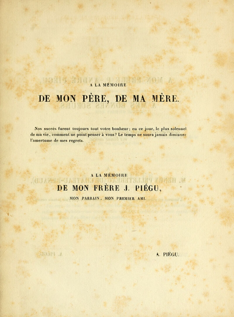 A LA MÉMOIRE DE MON PÈRE, DE MA MÈRE. Nos succès fureot toujours tout votre boalieur; eu ce jour, le plus soleuuel de raa vie, comment ue point penser à vous? Le temps ne saura jamais diminuer l'amertume de mes regrets. A LA MEMOIRE DE MON FRERE J. PIEGU, MON PARRAIN, MON PREMIER AMI,