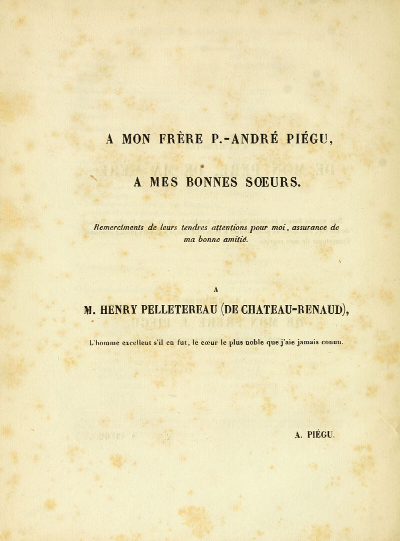 A MON FRERE P.-ANDRE PIEGIJ A MES BONNES SOEURS. Hemerctments de leurs tendres attentions pour moi, assurance de ma bonne amitié. A M. HENRY PELLETEREAU (DE CHATEAU-RENAUD), L'homme excellent s'il ea fut, le cœur le plus noble que j'aie jamais connu.