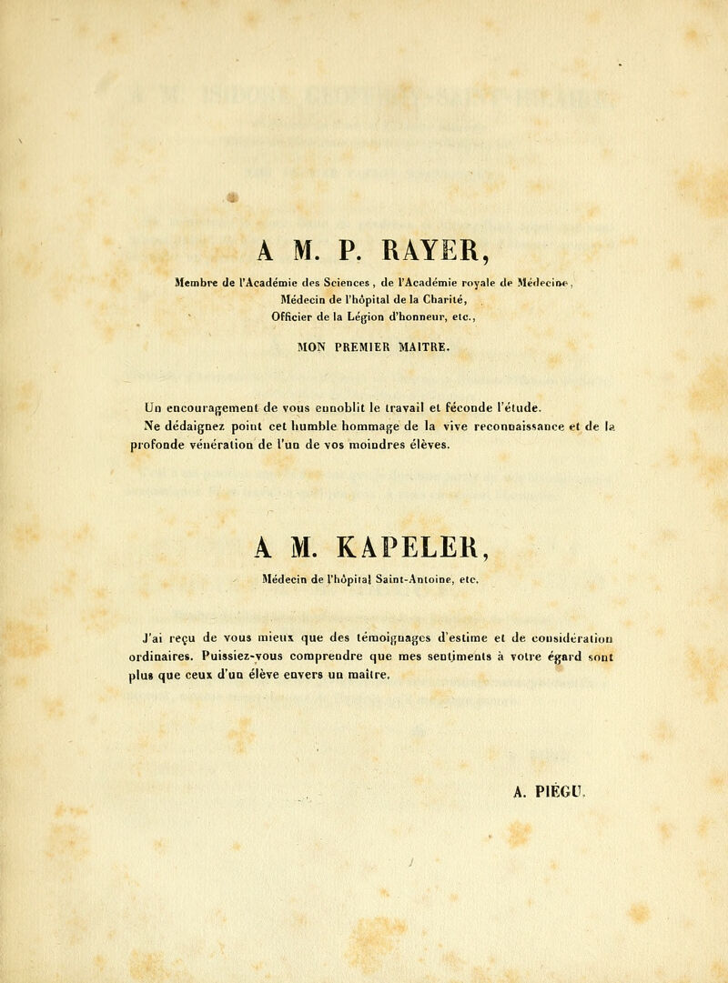 A M. P. RAYER, Membre de l'Acadéinie des Sciences , de l'Académie royale de Médecine, Médecin de l'hôpital de la Charité, Officier de la Légion d'honneur, etc., MON PREMIER MAITRE. Un encourajrement de vous euaoblit le Iravail el féconde l'étude. Ne dédaignez point cet humble hommage de la vive reconnaissance et de la profonde vénération de l'un de vos moindres élèves. A M. KAPELER, Médecin de l'hôpital Saint-Antoine, etc. J'ai reçu de vous raieus que des témoignages d'estime et de considération ordinaires. Puissiez-vous comprendre que mes sentiments à votre égard sont plus que ceux d'un élève envers un maître.