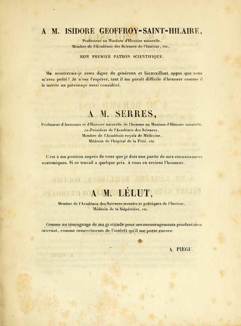 Professeur au Muséum d'Histoire naturelle, Membre de l'Académie des Sciences de l'Institut, etc., MON PREMIER PATRON SCIENTIFIQUE. M» moiitrerais-)c assez digne du généreux et bienveillant appui que vous m'avez prêté? Je n'ose l'espérer, tant il me paraît difficile d'honorer comme il le mérite un patronage aussi considéré. 1 M. SERRES, Professeur d'Anatomie et d'Histoire naturelle de l'homme au Muséum d'Histoire naturelle, ex-Président de l'Académie des Sciences, Membre de l'Acadér/iie royale de Médecine, Médecin de l'hôpital de la Pitié, etc. C'est à ma position auprès de vous que je dois une partie de mes connaissances anatomiques. Si ce travail a quelque prix, à vous en revient l'honneur. A M. LELUT, Membre de l'Académie des Sciences morales et politiques de l'Institut, Médecin de la Salpêtrière, etc. Comme ui;! lçin,oignage de m9 gratitude pour s<es'.encouragemeDls pendaiitmou internat, comme remercîmenls de l'intérêt qu'il me porte encore.