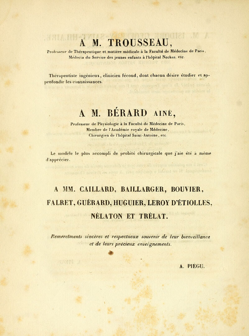 Pi M. TROUSSEAU, Professeur de Thérapeulique et matière médicale à la Faculté de Médecine de Paris, Médecin du Service des jeunes enfants à l'hôpital Necker, etc. ThérapeiUisle ingénieux, clinicien fécond, dont chacun désire étudier el ap- profondir les connaissances. A M. BERARD aîné î Professeur de Physiologie à la Faculté de Médecine de Paris, Membre de l'Académie royale de Médecine, Chirurgien de l'hôpital Saint-Antoine, etc. Le modèle le plus accompli de probité chirurgicale que j'aie été à même d'api>récier. A MM. GAILLARD, BAILLARGER, BOUVIER, FALRET, GUÉRARD, HUGUIER, LEROY D'ÈTIOLLES, NÉLATON ET TRÉLAT. Remerctments sincères et respectueux souvenir de leur bienveillance et de leurs précieux enseignements.