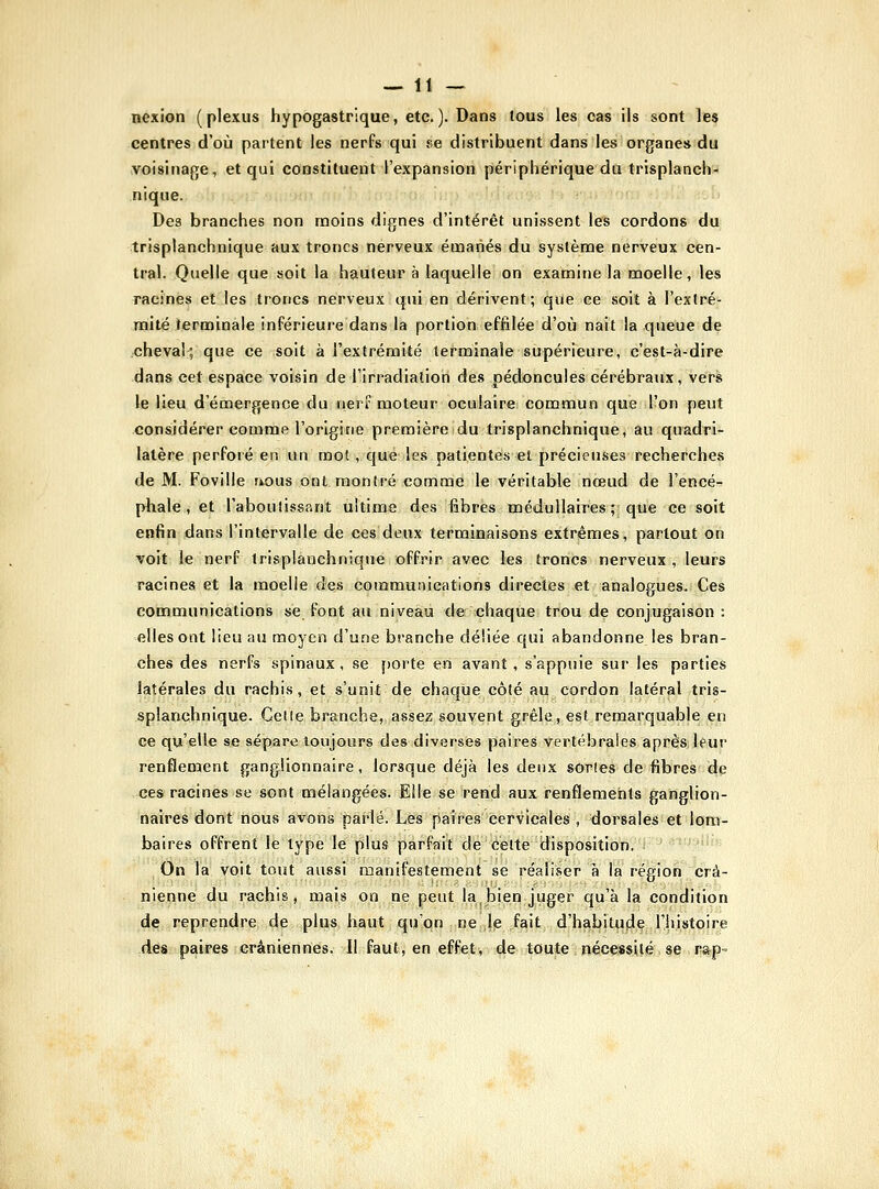 nexion (plexus hypogastrique, etc.). Dans tous les cas ils sont les centres d'où partent les nerFs qui se distribuent dans les organes du voisinage, et qui constituent l'expansion périphérique du trisplancli- niqne. Des branches non moins dignes d'intérêt unissent les cordons du trisplanchnique aux troncs nerveux émanés du système nerveux cen- tral. Quelle que soit la hauteur à laquelle on examinela moelle, les racines et les troncs nerveux qui en dérivent; que ce soit à l'exlré- mité terminale inférieure dans la portion effilée d'où nait la queue de oheval; que ce soit à l'extrémité terminale supérieure, c'est-à-dire dans cet espace voisin de l'irradiation des pédoncules cérébraux, vers le lieu d'émergence du nerf moteur oculair«: commun que l'on peut considérer comme l'origine premièreidu trisplanchnique, au quadri- latère perforé en un mot, que les patientes et précieuses recherches de M. FoviUe uous ont montré comme le véritable nœud de l'encé- phale, et l'aboutissant ultime des fibres médullaires; que ce soit enfin dans l'intervalle de ces deux terminaisons extrêmes, partout on voit le nerf trisplanchnique offrir avec les troncs nerveux, leurs racines et la moelle des communications directes et analogues. Ces communications se font au niveau de chaque trou de conjugaison : elles ont lieu au moyen d'une branche déliée qui abandonne les bran- ches des nerfs spinaux, se porte en avant, s'appuie sur les parties latérales du rachis, et s'unit de chaque côté au cordon latéral tris- splanchnique. Celte branche, assez souvent grêle, est remarquable en ce qu'elle se sépare toujours des diverses paires vertébrales après leur renflement ganglionnaire, lorsque déjà les deux sortes de fibres de ces racines se sont mélangées. Elle se rend aux renflements ganglion- naires dont nous avons parlé. Les paires cervicales , dorsales et lom- baires offrent le type le plus parfait de celte disposition. On la voit tout aussi manifestement se réaliser à la région crâ- nienne du rachis, mais on ne peut la bien juger qu'à la condition de reprendre de plus haut qu'on ne le fait d'habitude l'histoire des paires crâniennes. Il faut, en effet, de toute nécessité se rap-