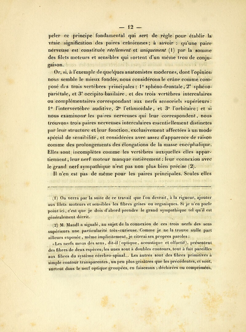 peler ce principe fondaD:)enfal qui sert de règle pour établir la vfaie fsignification des paires crâniennes; à savoir : qu'une paire nerveuse est constituée réellement et uniquement (I) par la somme des filets moteurs et sensibles qui sortent d'un même trou de conju- gaison. Or, si, à l'exemple de quelques anatomistes modernes, dont l'opinion nous semble le mieux fondée, nous considérons le crâne comme com- posé des trois vertèbres principales: 1° sphéno-frontale, 2° sphéno- pariétale, et 3° occipito-basilaire, et des trois vertèbres intercalaires ou complémentaires correspondant aux nerfs sensoriels supérieurs: 1° l'intervertèbre auditive, 2° l'ethmordale, et 3 l'orbilaire; et si îious examinons* les paires nerveuses qui leur correspondent, nous trouvons trois paires nerveuses intercalaires essentiellement distinctes par leur structure et leur fonction, exclusivement affectées à un mode spécial de sensibilité, et considérées avec assez d'apparence dé raison comme des prolongements des élongations de la masse encéphalique. Elles sont incomplètes comme les vertèbres auxquelles elles appar- tiennent, leur nerf moteur manque entièrement:^ leur connexion avec le grand nerf sympathique n'est pas non plus bien précise (2). Il n'en est pas de même pour les paires principales. Seules elles (1) Oq verra par la suite de ce travail que l'on devrait, à la rigueur, ajouter aux filets moteurs et sensibles les fibres grises ou organiques. Si je n'en parle point ici, c'est que je dois d'abord prendre le grand sympathique lel qu'il est généralement décrit. (2) M; Mandl a signalé, au sujet de la connexion de ces trois nerfs des sens supérieurs une particularité très-curieuse. Comme je ne la trouve nulle part ailleurs exposée, même implicitement, je citerai ses propres paroles: «Les n-erfs mous des sens, dit-il (optique, acoustique et olfactif), présentent des fibres de deux espèces; les unes sont à doubles contours, tout à fait pareilles aux fibres du système cérébro-spinal... Les autres sont des fibres primitives à simple contour transparentes , un peu plus grisâtres que les précédentes, et sont, surtout dans le nerf optique groupées, en faisceaux v déchirées on comprimées,
