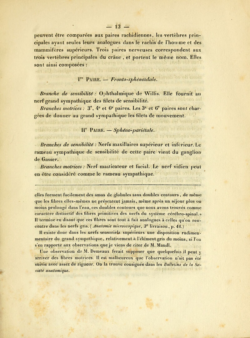 peuvent être comparées aux paires rachidiennes, les vertèbres prin- cipales ayant seules leurs analogues dans le rachis de rhotnme et des mammifères supérieurs. Trois paires nerveuses correspondent aux trois vertèbres principales du crâne , et portent le mêirie nom. Elles sont ainsi composées : r^ Paire. — Fronto-sphénoïdale. Branche de sensibilité : Ophthalmique de Willis. Elle fournit au nerf grand sympathique des filets de sensibilité. Branches motrices : 3, 4° et 6* paires. Les 3 et 6' paires sont char- gées de donner au grand sympathique les filets de mouvement. li° Paire. — Sphéno-panétale. Branches de sensibilité : NerPs maxillaires supérieur et inférieur. Le rameau sympathique de sensibilité de cette paire vient du ganglion de Gasser. Branches motrices : Nerf masticateur et facial. Le nerf vidieti. petit en être considéré comme le rameau sympathique. elles forment facilement des amas de globules sans doubles contours, de même que les fibres elles-mêmes ne présentent j,amais, même après un séjour plus ou moins prolongé dans l'eau, ces doubles contours que nous avons trouvés comme caractère distioctif des fibres prrmitives des nerfs du système cérébro-spinal.» Il termine en disant que ces fibres sont tout à fait analogues à celles qu'on ren- contre dans les nerfs gris. {Analomie microscopique, 3® livraison, p. ii.) Il existe donc dans les nerfs sensoriels supérieurs une disposition rudimen- mentaire dii grand sympathique, relativement à l'élément gris du moins, si l'on s'en rapporté aux observations que je viens de citer de M. Mandl. Une observation de M. Demeaux ferait supposer que quelquefois il peut y arriver des fibres motrices. 11 est malheureux que l'observation n'ait pas été suivie avec assez de rigueur. On la trouve consignée dans les Bulletins de la So- ciété anatomique.