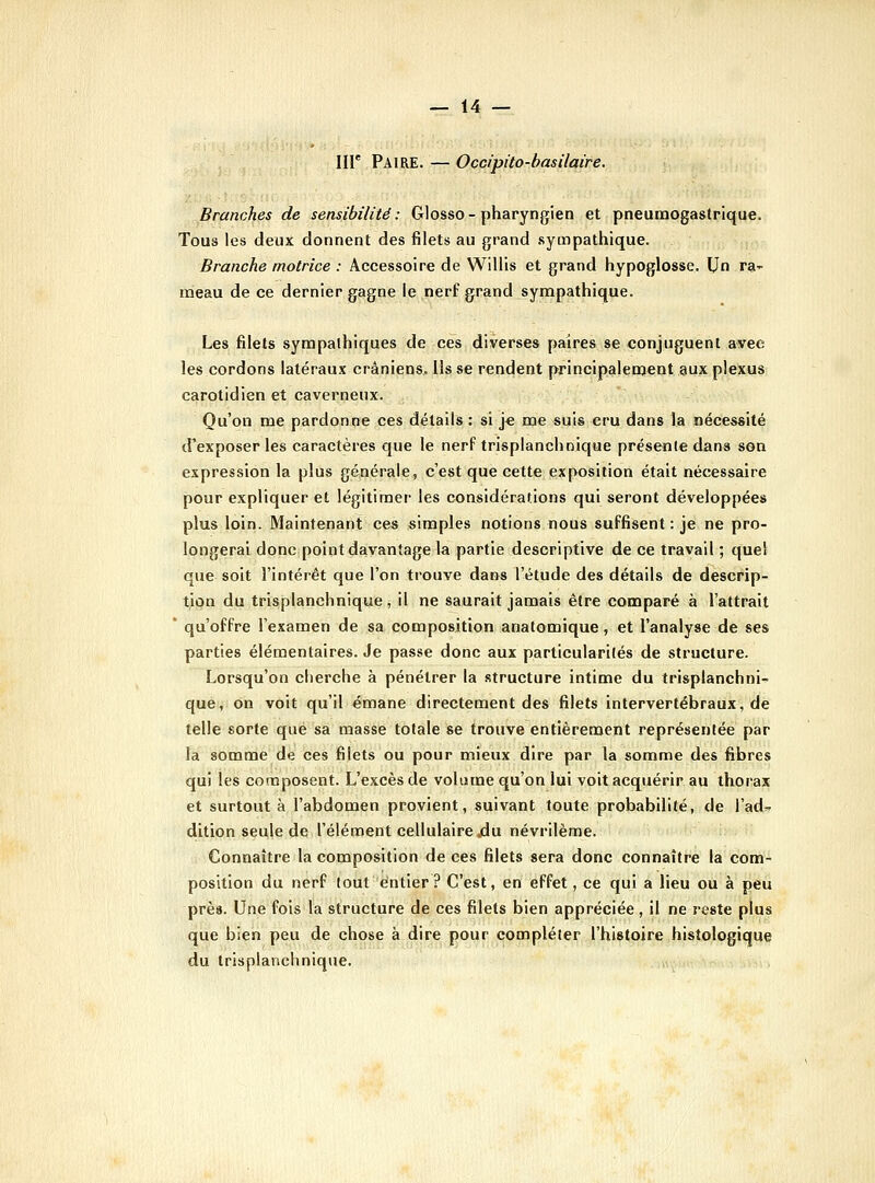 Iir Paire. — Ocdpito-basUaire. Branches de sensibilité: Glosso-pharyngien et pneumogastrique. Tous les deux donnent des filets au grand .sympathique. Branche motrice : Accessoire de Willis et grand hypoglosse. Un ra- meau de ce dernier gagne le nerf grand sympathique. Les filets sympathiques de ces diverses paires se conjuguent avec les cordons latéraux crâniens. Ils se rendent principalement aux plexus carotidien et caverneux. Qu'on me pardonne ces détails : si J€ me suis cru dans la nécessité (f exposer les caractères que le nerf trisplanchnique présente dans son expression la plus générale, c'est que cette exposition était nécessaire pour expliquer et légitimer les considérations qui seront développées plus loin. Maintenant ces simples notions nous suffisent : je ne pro- longerai donc point davantage la partie descriptive de ce travail ; quel que soit l'intérêt que l'on trouve dans l'étude des détails de descrip- tion du trisplanchnique, il ne saurait jamais être comparé à l'attrait ' qu'offre l'examen de sa composition anatomique, et l'analyse de ses parties élémentaires. Je passe donc aux particularités de structure. Lorsqu'on cherche à pénétrer la .structure intime du trisplanchni^ que, on voit qu'il émane directement des filets intervertébraux, de telle sorte que sa masse totale se trouve entièrement représentée par la somme de ces filets ou pour mieux dire par la somme des fibres qui les composent. L'excès de volume qu'on lui voit acquérir au thorax et surtout à l'abdomen provient, suivant toute probabilité, de l'ad^ dition seule de l'élément cellulaire jdu névrilème. Connaître la composition de ces filets sera donc connaître la com- position du nerf tout entier? C'est, en effet, ce qui a lieu ou à peu près. Une fois la structure de ces filets bien appréciée, il ne reste plus que bien peu de chose à dire pour compléter l'histoire histologique du trisplanchnique.