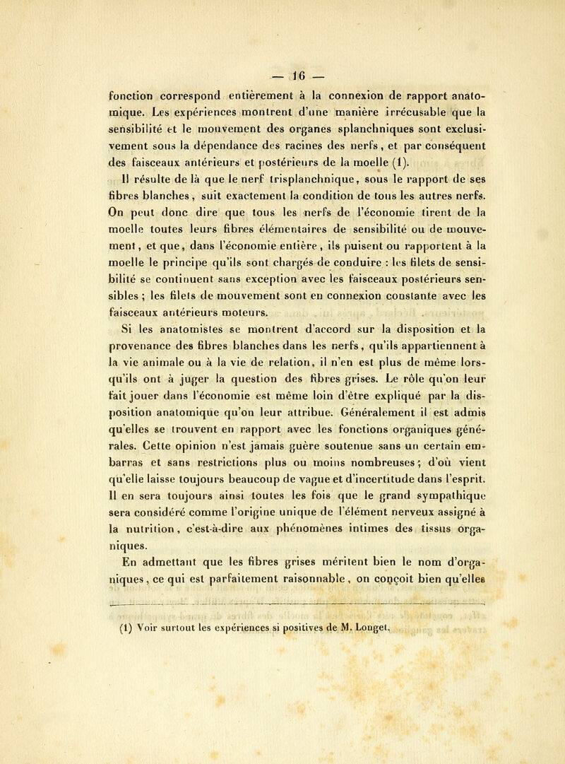 fonction correspond entièrement à la connexion de rapport anato- mique. Les expériences montrent d'une manière irrécusable que la sensibilité et le mouvement des organes splancliniques sont exclusi- vement sous la dépendance des racines des nerfs, et par conséquent des faisceaux antérieurs et postérieurs de la moelle (1). 1! résulte de là que le nerf trisplanchnique, sous le rapport de ses fibres blanches, suit exactement la condition de tous les autres nerfs. On peut donc dire que tous les nerfs de l'économie tirent de la moelle toutes leurs fibres élémentaires de sensibilité ou de mouve- ment, et que, dans l'économie entière , ils puisent ou rapportent à la moelle le principe qu'ils sont chargés de conduire : lis Klets de sensi- bilité se continuent sans exception avec les faisceaux postérieurs sen- sibles ; les filets de mouvement sont en connexion constante avec IjCS faisceaux antérieurs moteurs. Si les anatomisles se montrent d'accord sur la disposition et la provenance des fibres blanches dans les nerfs, qu'ils appartiennent à la vie animale ou à la vie de relation, il n'en est plus de même lors- qu'ils ont à juger la question des fibres grises. Le rôle qu'on leur fait jouer dans l'économie e-st même loin d'être expliqué par la dis- position analomique qu'on leur attribue. Généralement il est admis qu'elles se trouvent en rapport avec les fonctions organiques géné- rales. Cette opinion n'est jamais guère soutenue sans un certain em- barras et sans restrictions plus où moins nombreuses ; d'où vient qu'elle laisse toujours beaucoup de vague et d'incertitude dans l'esprit. 11 en sera toujours ainsi toutes les fois que le grand sympathique sera considéré comme l'origine unique de l'élément nerveux assigné à la nutrition , c'est-à-dire aux phénomènes intimes des tissus orga- niques. En admettant que les fibres grises méritent bien le nom d'orga- niques, ce qui est parfaitement raisonnable, on conçoit bien qu'elles (l) Voir surtout les expériences si positives de M. Longet,