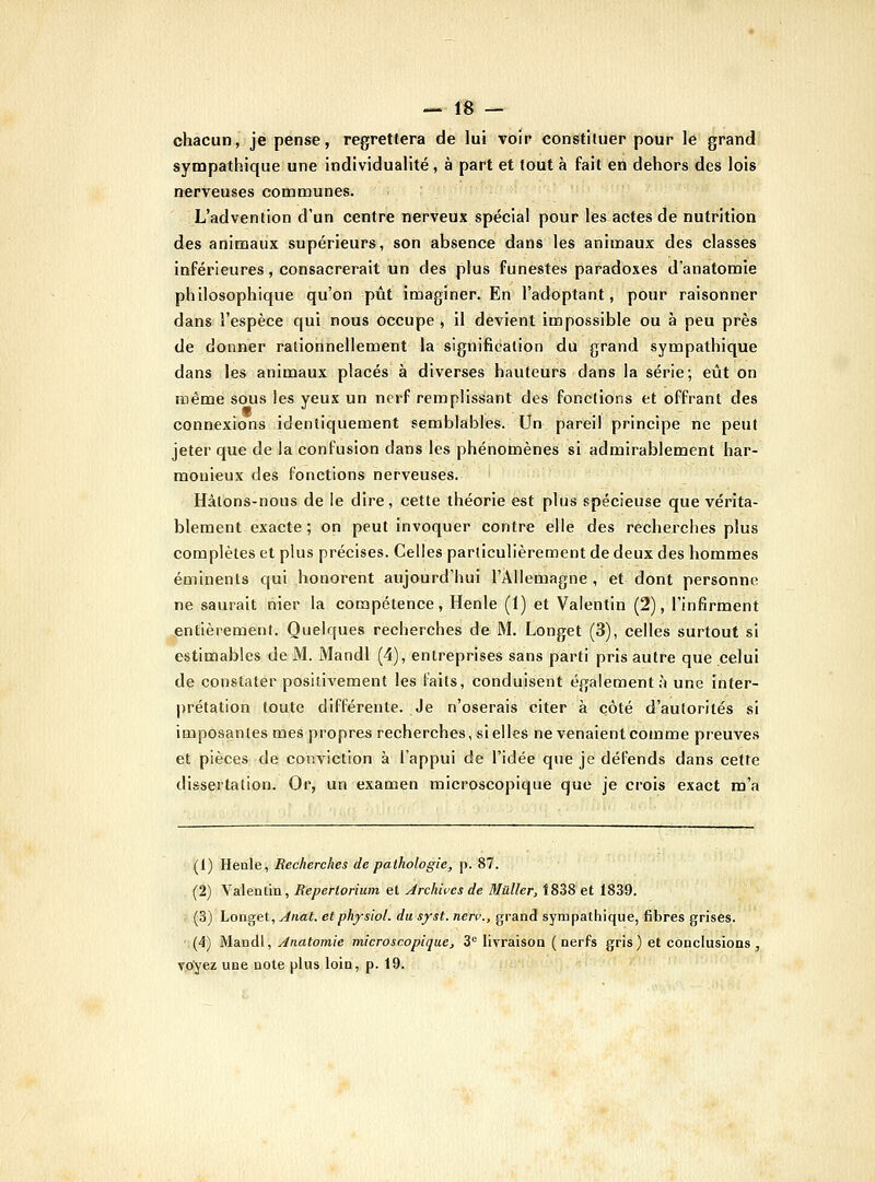 chacun, je pense, regrettera de lui voir constituer pour le grand sympathique une individualité , à part et tout à fait en dehors des lois nerveuses communes. L'advention d'un centre nerveux spécial pour les actes de nutrition des animaux supérieurs, son absence dans les animaux des classes inférieures, consacrerait un des plus funestes paradoxes d'anatomie philosophique qu'on pût imaginer. En l'adoptant, pour raisonner dans l'espèce qui nous occupe , il devient impossible ou à peu près de donner rationnellement la signification du grand sympathique dans les animaux placés à diverses hauteurs dans la série; eût on même sous les yeux un nerf remplissant des fonctions et offrant des connexions identiquement semblables. Un pareil principe ne peut jeter que de la confusion dans les phénomènes si admirablement har- monieux des fonctions nerveuses. Hâtons-nous de le dire, cette théorie est plus spécieuse que vérita- blement exacte ; on peut invoquer contre elle des recherches plus complètes et plus précises. Celles particulièrement de deux des hommes éminents qui ,honorent aujourd'hui l'Allemagne , et dont personne ne saurait tiier la compétence, Henle (1) et Valentin (2), l'infirment entièrement. Quelques recherches de M. Longet (3), celles surtout si estimables de M. Mandl (4), entreprises sans parti pris autre que celui de constater positivement les Faits, conduisent également;'! une inter- |)rétation toute différente. Je n'oserais citer à côté d'autorités si imposantes mes propres recherches, si elles ne venaient comme preuves et pièces de conviction à l'appui de l'idée que je défends dans cette dissertation. Or, un examen microscopique que je crois exact m'a (1) Henle, Recherches de pathologie, p. 87. (2) Valentin, Repertorium et Archives de Mûller, Î838 et 1839. (3) Longet, Anat. et physiol. du syst. nerç., grand sympathique, fibres grises. (4) Mandl, Ânatomie micro s copique, 3= livraison (nerfs gris) et conclusions, vtfyez une note plus loin, p. 19.
