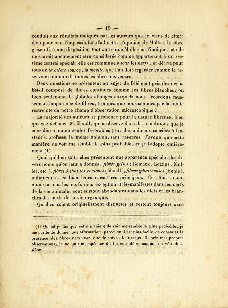 conduit aux résultats indiqués par les auteurs que je viens de citer: d'où pour moi l'impossibilité d'admettre l'opinion de MûUer. La fibre {jrise offre une disposition tout autre que MûUer ne l'indique, et elle ne saurait aucunement être considérée comme appartenant à un sys- tème central spécial ; elle est commune à tous les nerfs, et dérive pour tous de la même source, la moelle, que l'on doit regarder comme le ré- servoir commun de toutes les fibres nerveuses. Deux questions se présentent au sujet de l'élément gris des nerfs. Est-il composé de fibres continues comme les fibres blanches, ou bien seulement de globules allongés auxquels nous accordons faus- sement l'apparence de fibres, trompés que nous sommes par la limite restreinte de notre champ d'observation microscopique ? La majorité des auteurs se prononce pour la nature fibreuse, bien qu'avec défiance. M. Mandl, qui a observé dans des conditions que je considère comme seules favorables (sur des animaux sacrifiés à l'in- stant ), professe la même opinion, sans réserves. J'avoue que cette manière de voir me semble la plus probable, et je l'adopte entière- ment (I). Quoi qu'il en soit, elles présentent une apparence spéciale : les di- vers noms qu'on leur a donnés , fibres grises ( Remack, Retzius, Mill- ier, etc. ), fibres à simples contours ( Mandl ), fibres gélatineuses (Henle ), indiquent assez bien leurs caractères principaux. Ces fibres com- munes à tous les nerfs sans exception, très-manifestes dans les nerfs de la vie animale , sont surtout abondantes dans les filets et les bran- ches des nerfs de la vie organique. Qu'elles soient originellement distinctes et restent toujours avec (t) Ouaad je dis que cette manière de voir me semble la plus probable, je me garde de donner une affirmation, parce qu'il est plus facile de constater la présence des fibres nerveuses que de suivre leur trajet. D'après mes propres observations, je ne puis m'empêcher de les considérer comme de véritables fibres.