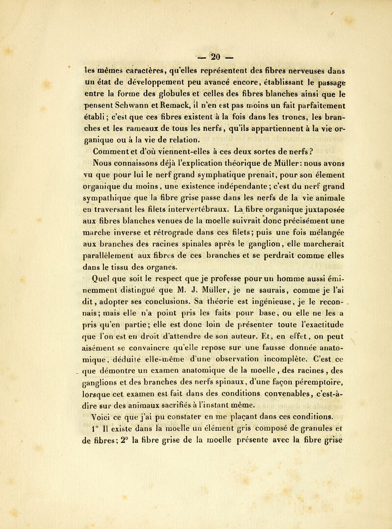 les mêmes caractères, qu'elles représentent des fibres nerveuses dans un état de développement peu avancé encore, établissant le passage entre la forme des globules et celles des fibres blanches ainsi que le pensent Schwann etRemack, il n'en est pas moins un fait parfaitement établi ; c'est que ces fibres existent à la fois dans les troncs, les bran- ches et les rameaux de tous les nerfs , qu'ils appartiennent à la vie or- ganique ou à la vie de relation. Comment et d'où viennent-elles à ces deux sortes de nerfs ? Nous connaissons déjà l'explication théorique de Mùller: nous avons vu que pour lui le nerf grand symphatique prenait, pour son élément organique du moins, une existence indépendante; c'est du nerf grand sympathique que la fibre grise passe dans les nerfs de la vie animale en traversant les filets intervertébraux. La fibre organique juxtaposée aux fibres blanches venues de la moelle suivrait donc précisément une marche inverse et rétrograde dans ces filets; puis une fois mélangée aux branches des racines spinales après le ganglion, elle marcherait parallèlement aux fibres de ces branches et se perdrait comme elles dans le tissu des organes. Quel que soit le respect que je professe pour un homme aussi émi- nemment distingué que M. J. Mûller, je ne saurais, comme je l'ai dit, adopter ses conclusions. Sa théorie est ingénieuse, je le recon- nais; mais elle n'a point pris les faits pour base, ou elle ne les a pris qu'en partie; elle est donc loin de présenter toute l'exactitude que l'on est en droit d'attendre de son auteur. Et, en effet, on peut ajisément se convaincre qu'elle repose sur une fausse donnée anato- mique, déduiie elle-même d'une observalion incomplète. C'est ce que démontre un examen anatomique de la moelle , des racines , des ganglions et des branches des nerfs spinaux, d'une façon péremptoire, lorsque cet examen est fait dans des conditions convenables, c'est-à- dire sur des animaux sacrifiés à l'instant même. Voici ce que j'ai pu constater en me plaçant dans ces conditions. 1° Il existe dans la moelle un élément gris composé de granules et de fibres; 2° la fibre grise de la moelle présente avec la fibre grise