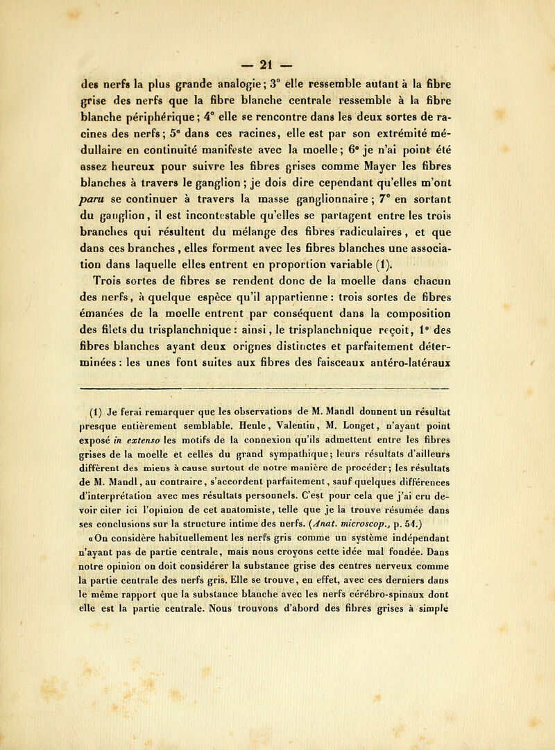 des nerfs la plus grande analogie; 3 elle ressennble autant à la fibre grise des nerfs que la fibre blanche centrale ressemble à la fibre blanche périphérique; 4° elle se rencontre dans les deux sortes de ra- cines des nerfs; 5° dans ces racines, elle est par son extrénoité mé- dullaire en continuité manifeste avec la moelle ; 6* je n'ai point été assez heureux pour suivre les fibres grises comme Mayer les fibres blanches à travers le ganglion ; je dois dire cependant qu'elles m'ont paru se continuer à travers la masse ganglionnaire ; 7° en sortant du ganglion, il est incontestable qu'elles se partagent entre les trois branches qui résultent du mélange des fibres radiculaires , et que dans ces branches , elles forment avec les fibres blanches une associa- tion dans laquelle elles entrent en proportion variable (1). Trois sortes de fibres se rendent donc de la moelle dans chacun des nerfs, à quelque espèce qu'il appartienne : trois sortes de fibres émanées de la moelle entrent par conséquent dans la composition des filets du trisplanchnique : ainsi, le trisplanchnique reçoit, 1 des fibres blanches ayant deux orignes distinctes et parfaitement déter- minées : les unes font suites aux fibres des faisceaux antéro-laléraux (1) Je ferai remarquer que les observations de M. Maodl donnent un résultat presque entièrement semblable. Henle, Valenlin, M. Longet, n'ayant point exposé in extenso les motifs de la connexion qu'ils admettent entre les fibres grises de la moelle et celles du grand sympathique; leurs résultats d'ailleurs diffèrent des miens à cause surtout de notre manière de procéder; les résultats de M. Mandl, au contraire, s'accordent parfaitement, sauf quelques différences d'interprétation avec mes résultats personnels. C'est pour cela que j'ai cru de- voir citer ici l'opinion de cet anatomiste, telle que je la trouve résumée dans ses conclusions sur la structure intime des nerfs. {Anat. microscop., p. 54.) a On considère habituellement les nerfs gris comme un système indépendant n'ayant pas de partie centrale, mais nous croyons cette idée mal fondée. Dans notre opinion on doit considérer la substance grise des centres nerveux comme la partie centrale des nerfs gris. Elle se trouve, en effet, avec ces derniers dans le même rapport que la substance blanche avec les nerfs cérébro-spinaux dont elle est la partie centrale. Nous trouvons d'abord des fibres grises à simple