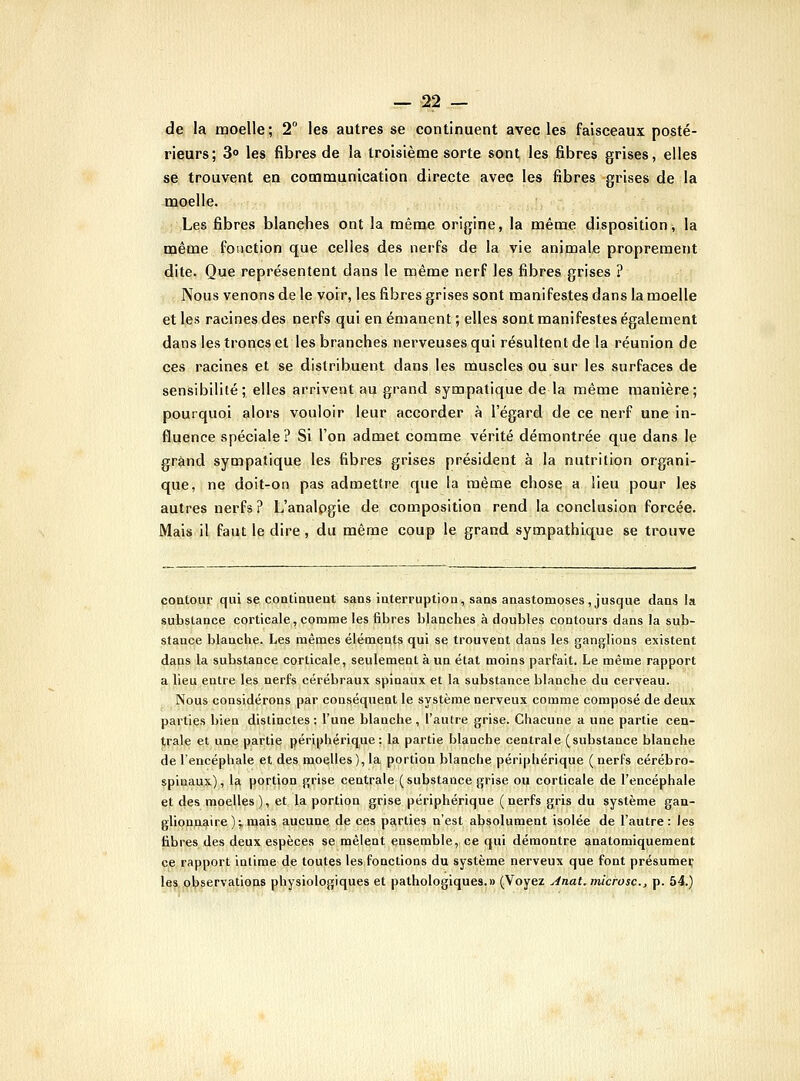 de la moelle; 2° les autres se continuent avec les faisceaux posté- rieurs; 3° les fibres de la troisième sorte sont les fibres grises, elles se trouvent en communication directe avec les fibres grises de la moelle. Les fibres blanches ont la même origine, la même disposition^ la même fonction que celles des nerfs de la vie animale proprement dite. Que représentent dans le même nerf les fibres grises ? Nous venons de le voir, les fibres grises sont manifestes dans la moelle et les racines des nerfs qui en émanent ; elles sont manifestes également dans les troncs et les branches nerveuses qui résultent de la réunion de ces racines et se distribuent dans les muscles ou sur les surfaces de sensibilité; elles arrivent au grand sympatique de la même manière; pourquoi alors vouloir leur accorder à l'égard de ce nerf une in- fluence spéciale? Si l'on admet comme vérité démontrée que dans le grand sympatique les fibres grises président à la nutrition organi- que, ne doit-on pas admettre que la même chose a lieu pour les autres nerfs? L'analpgie de composition rend la conclusion forcée. Mais il faut le dire , du même coup le grand sympathique se trouve coatour qui se contiaueut sans iuterruptioa, sans anastomoses,jusque dans la substance corticale, comme les fibres blanches à doubles contours dans la sub- stance blanche. Les mêmes éléments qui se trouvent dans les ganglions existent dans la substance corticale, seulement à un état moins parfait. Le même rapport a.lieij.entre les nerfs cérébraux spinaux et la substance blanche du cerveau. Nous considérons par conséquent le système nerveux comme composé de deux parties bien distinctes: l'une blanche, l'autre grise. Chacune a une partie cen- trale et une partie périphérique: la partie blanche centrale (substance blanche de l'encéphale et des moelles ), la portion blanche périphérique ( nerfs cérébro- spinaux), la portion grise centrale (substance grise ou corticale de l'encéphale et des moelles ), et la portion grise périphérique ( nerfs gris du système gan- glionnaire );, njais aucune de ces parties n'est absolument isolée de l'autre: les libres des deux espèces se mêlent ensemble, ce qui démontre anatomiquement ce rapport intime de toutes les fonctions du système nerveux que font présume? las,jp.t)servations physiologiques et pathologiques.» (Voyez Anat.microsc, p. 54.)