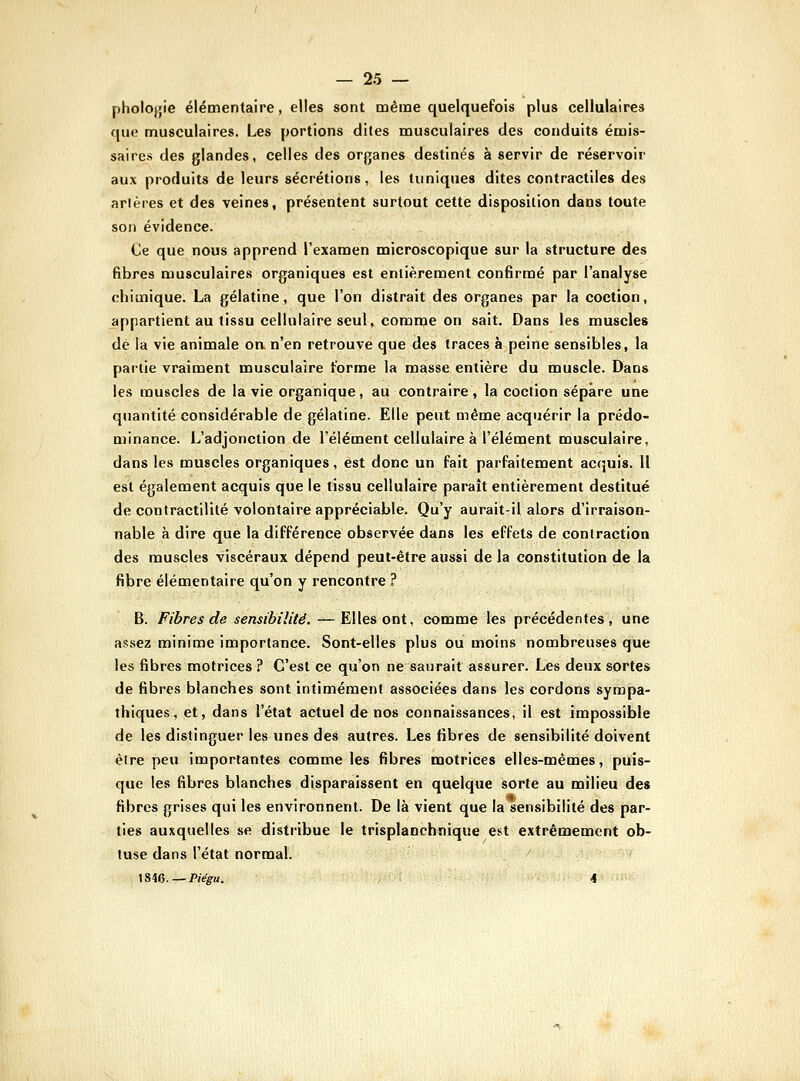 pholofjie élémentaire, elles sont même quelquefois plus cellulaires quo musculaires. Les portions dites musculaires des conduits émis- saires des glandes, celles des organes destinés à servir de réservoir aux produits de leurs sécrétions, les tuniques dites contractiles des arlères et des veines, présentent surtout cette disposition dans toute son évidence. (Je que nous apprend l'examen microscopique sur la structure des fibres musculaires organiques est entièrement confirmé par l'analyse chimique. La gélatine, que l'on distrait des organes par la coction, appartient au tissu cellulaire seul, comme on sait. Dans les muscles dé la vie animale oa n'en retrouve que des traces à peine sensibles, la partie vraiment musculaire forme la masse entière du muscle. Dans les muscles de la vie organique, au contraire, la coction sépare une quantité considérable de gélatine. Elle peut même acquérir la prédo- minance. L'adjonction de l'élément cellulaire à l'élément musculaire, dans les muscles organiques, est donc un fait parfaitement acquis. 11 est également acquis que le tissu cellulaire paraît entièrement destitué de contractilité volontaire appréciable. Qu'y aurait-il alors d'irraison- nable à dire que la différence observée dans les effets de contraction des muscles viscéraux dépend peut-être aussi de la constitution de la fibre élémentaire qu'on y rencontre ? B. Fibres de sensibilité. — Elles ont, comme les précédentes, une assez minime importance. Sont-elles plus ou moins nombreuses que les fibres motrices ? C'est ce qu'on ne saurait assurer. Les deux sortes de fibres blanches sont intimement associées dans les cordons sympa- thiques, et, dans l'état actuel de nos connaissances, il est impossible de les distinguer les unes des autres. Les fibres de sensibilité doivent être peu importantes comme les fibres motrices elles-mêmes, puis- que les fibres blanches disparaissent en quelque sorte au milieu des fibres grises qui les environnent. De là vient que la sensibilité des par- ties auxquelles se distribue le trisplanchnique est extrêmement ob- tuse dans l'état normal. \&\().—Piêgu. 4