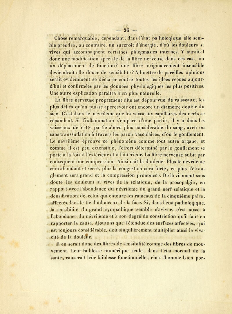 Chose remarquable, cependant! dans l'état paihologique elle sem- ble prendre, au contraire, un surcroît d'énergie, d'où les douleurs si vives qui accompagnent certaines phlegmasies internes. Y aurait-il donc une modification spéciale de la fibre nerveuse dans ces cas, ou un déplacement de fonction? une fibre originairement insensible deviendrait-elle douée de sensibilité? Admettre de pareilles opinions serait évidemment se déclarer contre toutes les idées reçues aujour- d'hui et confirmées par les données physiologiques les plus positives. Une autre explication paraîtra bien plus naturelle. La fibre nerveuse proprement dite est dépourvue de vaisseaux; les plus déliés qu'on puisse apercevoir ont encore un diamètre double du sien. C'est dans le névrilème que les vaisseaux capillaires des nerfs se répandent. Si l'inflammation s'empare d'une partie, il y a dans les vaisseaux de cette partie abord plus considérable du sang, avec ou sans transsudation à travers les parois vasculaires, d'où le gonflement. Le névrilème éprouve ce phénomène comme tout autre organe, et comme il est peu extensible, l'effort déterminé parle gonflement se porte à la fois à l'extérieur et à l'intérieur. La fibre nerveuse subit par conséquent vme compression. Ainsi naît la douleur. Plus le névrilème sera abondant et serré, plus la congestion sera forte, et plus l'étran- glement sera grand et la compression prononcée. De là viennent sans . doute les douleurs si vives de la sciatique, de la prosopalgie, en ./rapport avec l'abondance du névrilème du grand nerf sciatique et la densification de celui qui entoure les rameaux de la cinquième paire, affectés dans le tic douloureux de la face. Si, dans l'état pathologique, (Ja sensibilité du grand sympathique semble s'aviver, c'est aussi à /l'abondance du névrilème et à son degré de constriction qu'il faut en _ rapporter la cause. Ajoutons que l'étendue des surfaces affectées, qui jr;ést toujours considérable, doit singulièrement multiplier aussi la viva- cité de la douleur. Il en serait donc des fibres de sensibilité comme des fibres de mou- vement. Leur faiblesse numérique seule, dans l'état normal de la santé, causerait leur faiblesse fonctionnelle; chez l'homme bien por-