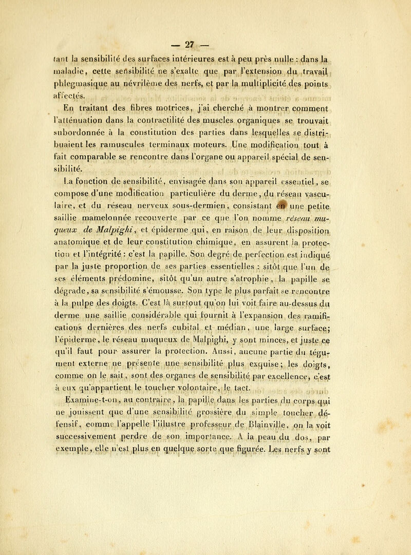 tant hi sensibilité des surfaces intérieures est à peu près nulle : dans la maladie, cette sensibilité ne s'exalte que par l'extension du travail; phleginasique au névrilème des nerfs, et par la multiplicité des points affectés. En traitant des fibres motrices, j'ai cherché k montrer comment l'atténuation dans la contractilité des muscles organiques se trouvait subordonnée à la constitution des parties dans lesquelles se dislrir huaient les ramuscules terminaux moteurs. Une modification tout à lait comparable se rencontre dans l'organe ou appareil spécial de sen- sibilité. La fonction de sensibilité, envisagée dans son appareil essentiel, se compose d'une modificatiosi particulière du derme, du réseau vascu- laire, et du réseau nerveux sous-dermien, consistant dH une petite saillie mamelonnée recouverte par ce que l'on nomme réseau mu- queux de Malpighi, ei épiderme qui, en raison de leur disposition, anatomique et de leur constitution chimique, en assurent ia protec- tion et l'intégrité: c'est la papille. Son degré de perfection est indiqué par la juste proportion de ses parties essentielles : sitôt que l'un de ses éléments prédomine, sitôt qu'un autre s'atrophie , la papille se dégrade, sa sensibilité s'émousse. Son type le plus parfait se rencontre à la pulpe des doigts. C'est là surtout qu'on lui voit faire au-dessus 4u derme une saillie considérable qui fournit à l'expansion des ramifia cations dernières des nerfs cubital et médian, une large surface; l'épiderme, le réseau muqueux de Malpighi, y sont minces, et juste ce qu'il faut pour assurer la protection. Aussi, aucune partie du tégu- ment externe-ne présente une sensibilité plus exquise; les doigts, comme on le sait, sont des organes de sensibilité; par excellence, c!est à eux qu'appartient le toucher volontaire, le tact. 'ïf»mtj Examiue-t-oii, au contrî^ire, la papille dans les parties du corps qui ne jouissent que d'une sensibilité groasière du simple toucher çlé- fensif, comme l'appelle l'illustre professeur de Blainville, on la voit successivement perdre de son importance. A la peau du dos, par exemple, elle,n'est .plus en quelque sorte que figurée. Les nçrfs y soflt