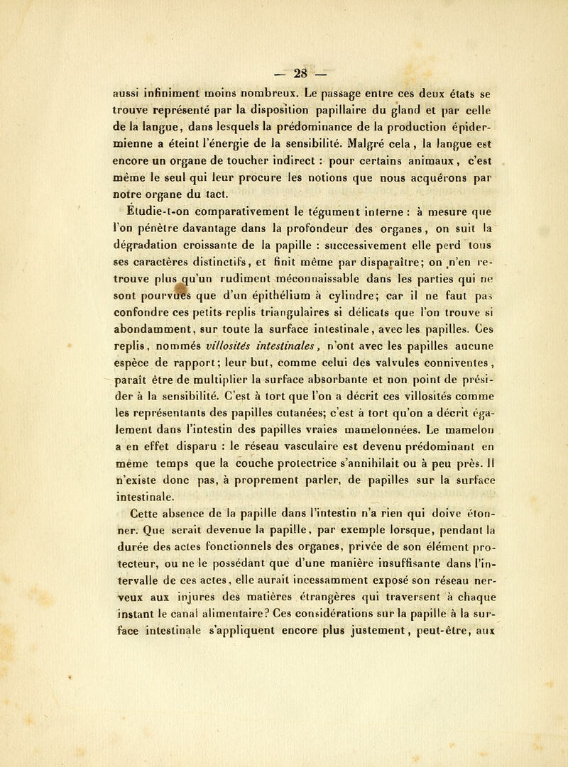 aussi infiniment moins nombreux. Le passage entre ces deux états se trouve représenté par la disposition papillaire du gland et par celle de la langue, dans lesquels la prédominance de la production épider- mienne a éteint l'énergie de la sensibilité. Malgré cela , la langue est encore un organe de toucher indirect : pour certains animaux, c'est même le seul qui leur procure les notions que nous acquérons par notre organe du tact. Etudie-t-on comparativement le tégument interne : à mesure que l'on pénètre davantage dans la profondeur des organes, on suit la dégradation croissante de la papille : successivement elle perd tous ses caractères distinctifs, et finit même par disparaître; on ^n'en re- trouve plus qu'un rudiment méconnaissable dans les parties qui ne sont pourvues que d'un épithélium à cylindre; car il ne faut pas confondre ces petits replis triangulaires si délicats que l'on trouve si abondamment, sur toute la surface intestinale, avec les papilles. Ces replis, nommés villosités intestinales, n'ont avec les papilles aucune espèce de rapport; leur but, comme celui des valvules conniventes , paraît être de multiplier la surface absorbante et non point de prési- der à la sensibilité. C'est à tort que l'on a décrit ces villosités comme les représentants des papilles cutanées; c'est à tort qu'on a décrit éga- lement dans l'intestin des papilles vraies mamelonnées. Le mamelon a en effet disparu : le réseau vasculaire est devenu prédominant en même temps que la couche protectrice s'annihilait ou à peu près. Il n'existe donc pas, à proprement parler, de papilles sur la surface intestinale. Cette absence de la papille dans l'intestin n'a rien qui doive éton- ner. Que serait devenue la papille, par exemple lorsque, pendant la durée des actes fonctionnels des organes, privée de son élément pro- tecteur, ou ne le possédant que d'une manière insuffisante dans l'in- tervalle de ces actes, elle aurait incessamment exposé son réseau ner- veux aux injures des matières étrangères qui traversent à chaque instant le canal alimentaire? Ces considérations sur la papille à la sur- face intestinale s'appliquent encore plus justement, peut-être, aux