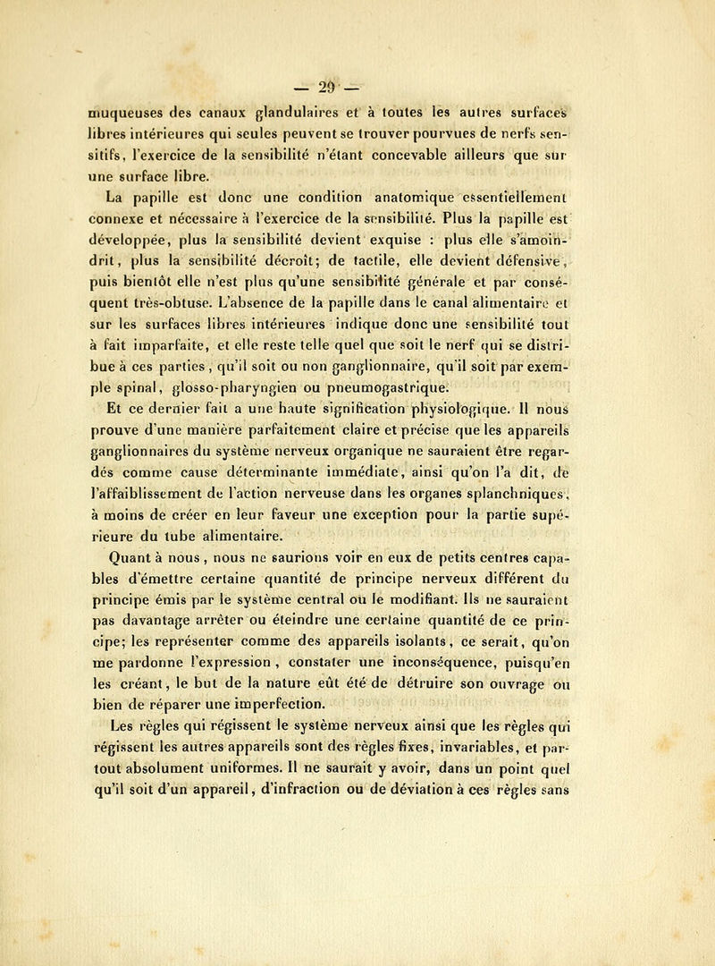 — 2Ô — muqueuses des canaux glandulaires et à foutes les autres surTaces libres intérieures qui seules peuvent se trouver pourvues de nerfs sen- sitifs, l'exercice de la sensibilité n'étant concevable ailleurs que sur une surface libre. La papille est donc une condition anatomique eSsentiellemenl connexe et nécessaire à l'exercice de la sensibilité. Plus la papille est développée, plus la sensibilité devient exquise : plus elle s'amoiiii' drit, plus la sensibilité décroît; de tactile, elle devient défensive, puis bientôt elle n'est plus qu'une sensibifité générale et par consé- quent très-obtuse. L'absence de la papille dans le canal alimentaire et sur les surfaces libres intérieures indique donc une sensibilité tout à fait imparfaite, et elle reste telle quel que soit le nerf qui se distri- bue à ces parties , qu'il soit ou non ganglionnaire, qu'il soit par exem- ple spinal, glosso-pharyngien ou pneumogastrique. Et ce dernier fait a une haute signification physiologique. Il nous prouve d'une manière parfaitement claire et précise que les appareils ganglionnaires du système nerveux organique ne sauraient être regar- dés comme cause déterminante immédiate, ainsi qu'on l'a dit, de l'affaiblissenaent de l'action nerveuse dans les organes splanchniques, à moins de créer en leur faveur une exception pour la partie supé- rieure du tube alimentaire. Quant à nous , nous ne saurions voir en eux de petits centres capa- bles d'émettre certaine quantité de principe nerveux différent du principe émis par le système central oti le modifiant, ils ne sauraient pas davantage arrêter ou éteindre une certaine quantité de ce prin- cipe; les représenter comme des appareils isolants, ce serait, qu'on me pardonne l'expression , constater une inconséquence, puisqu'en les créant, le but de la nature eût été de détruire son ouvrage ou bien de réparer une imperfection. Les règles qui régissent le système nerveux ainsi que les règles qui régissent les autres appareils sont des règles fixes, invariables, et par- tout absolument uniformes. Il ne saurait y avoir, dans un point quel qu'il soit d'un appareil, d'infraction ou de déviation à ces règles sans