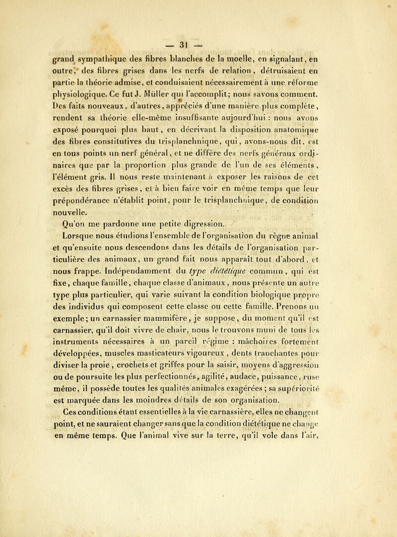 grand sympathique des fibres blanches de la njoelle, en signalant, en outre, des fibres grises dans les nerfs de relation, détruisaient en partie la théorie adooise, et conduisaient nécessairement à une réforme physiologique. Ce fut J. Miiller qui l'accomplit; nous savons comment. Des faits nouveaux, d'autres, appréciés d'une manière plus complète, rendent sa théorie elle-même insuffisante aujourd'hui : nous avons exposé pourquoi plus haut, en décrivant la disposition analoniiqwe des fibres constitutives du trisplanchnique, qui, avons-nous dit, est en tous points un nerf général, et ne diffère des nerfs généraux ordi- naires que par la proportion plus grande de l'un de ses éléments, l'élément gris. 11 nous reste maintenant à exposer les raisons de cet excès des fibres grises, et à bien faire voir en même temps que leur prépondérance n'établit point, pour le trisplanchnique, de condition pouvelie. Qu'on me pardonne une petite digression. Lorsque nous étudions l'ensemble de l'organisation du règne animal et qu'ensuite nous descendons dans les détails de l'organisation pai- ticulière des animaux, un grand fait nous apparaît tout d'abord, et nous frappe. Indépendamment du type diétélique commun , qui est fixe, chaque famille, chaque classe d'animaux , nous présente un autre type plus particulier, qui varie suivant la condition biologique propre des individus qui composent cette classe ou cette famille. Prenons nn exemple; un carnassier mammifère, je suppose, du moment qu'il est carnassier, qu'il doit vivre de chair, nous le trouvons muni de tous les instruments nécessaires à un pareil régime : mâchoires fortement développées, muscles masticateurs vigoureux , dents tranchantes pour diviser la proie , crochets et griffes pour la saisir, moyens d'aggression ou de poursuite les plus perfectionnés, agilité, audace, puissance, ruse même, il possède toutes les qualités animales exagérées ; sa supériorité est marquée dans les moindres détails de son organisation. Ces conditions étant essentielles à la vie carnassière, elles ne changent point, et ne sauraient changersans que la condition diététique ne change en même temps. Que l'animal vive sur la terre, qu'il vole dans l'air.