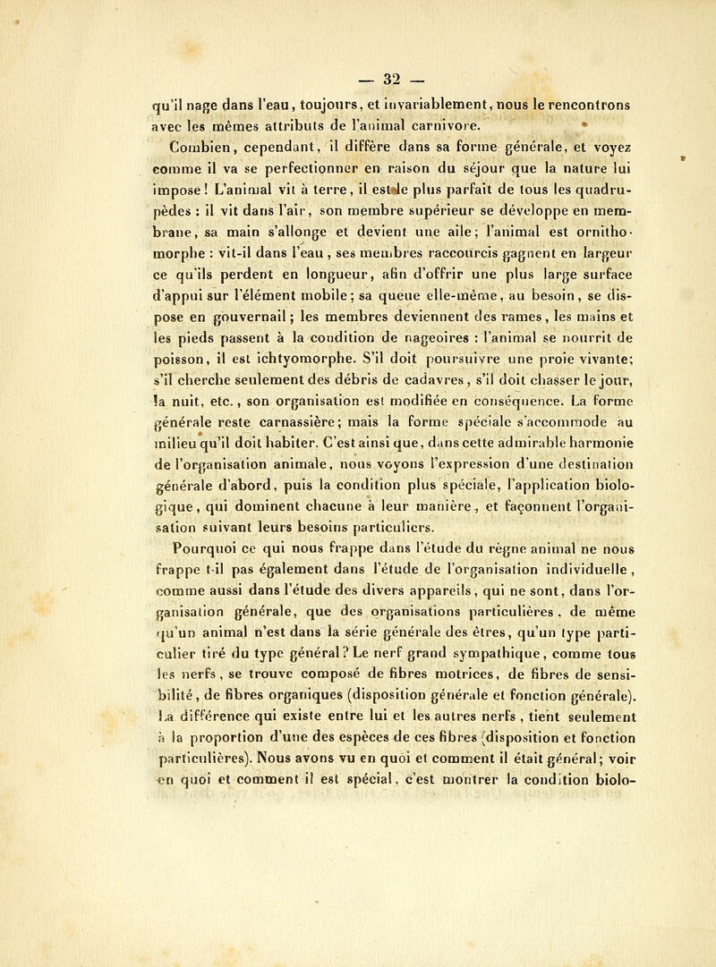 qu'il nage dans l'eau, toujours, et invariablement, nous le rencontrons avec les mêmes attributs de l'animal Carnivore. * Combien, cependant, il diffère dans sa forme générale, et voyez comme il va se perfectionner en raison du séjour que la nature lui impose ! L'animal vil à terre, il est--Je plus parfait de tous les quadru- pèdes : il vit dans l'air, son membre supérieur se développe en mem- brane, sa main s'allonge et devient une aile; l'animal est ornitho- morphe : vit-il dans l'eau , ses membres raccourcis gagnent en largeur ce qu'ils perdent en longueur, afin d'offrir une plus large surface d'appui sur l'élément mobile; sa queue elle-même, au besoin, se dis- pose en gouvernail ; les membres deviennent des rames, les mains et les pieds passent à la condition de nageoires : l'animal se nourrit de poisson, il est ichtyomorphe. S'il doit poursuivre une proie vivante; s'il cherche seulement des débris de cadavres, s'il doit chasser le jour, !a nuit, etc., son organisation est modifiée en conséquence. La forme générale reste carnassière; mais la forme spéciale s'accommode au milieu qu'il doit habiter. C'est ainsi que, dans cette admirable harmonie de l'organisation animale, nous voyons l'expression d'une destination générale d'abord, puis la condition plus spéciale, l'application biolo- gique, qiii dominent chacune à leur manière, et façonnent l'orgaiii- salion suivant leurs besoins particuliers. Pourquoi ce qui nous frappe dans l'étude du règne animal ne nous frappe t-il pas également dans l'étude de l'organisation individuelle, comme aussi dans l'étude des divers appareils, qui ne sont, dans l'or- ganisation générale, que des organisations particulières, de même qu'un animal n'est dans la série générale des êtres, qu'un type parti- culier tiré du type général? Le nerf grand sympathique, comme tous les nerfs, se trouve composé de fibres motrices, de fibres de sensi- bilité, de fibres organiques (disposition générale et fonction générale). La différence qui existe entre lui et les autres nerfs , tient seulement à la proportion d'une des espèces de ces fibres (disposition et fonction particulières). Nous avons vu en quoi et comment il était général; voir en quoi et comment il est spécial, c'est montrer la condition biolo-