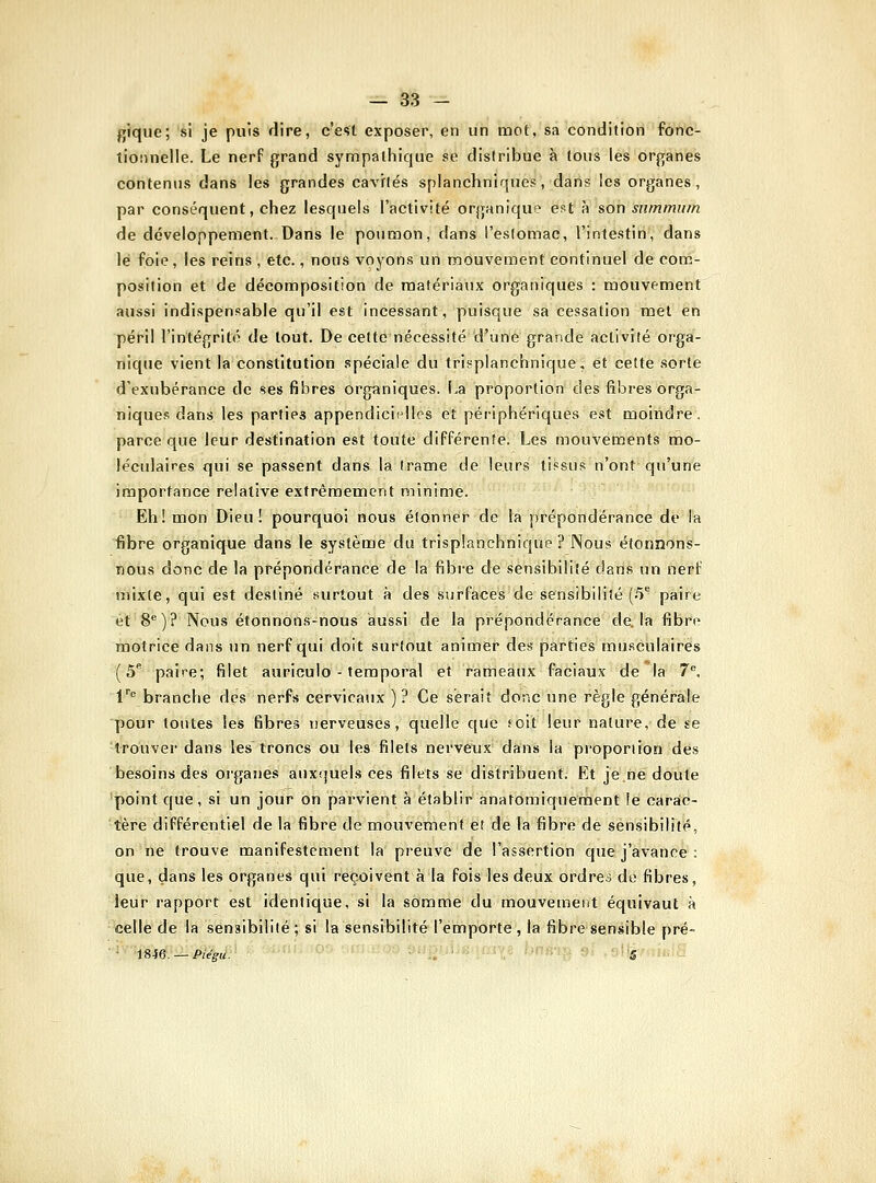 fjiqiie; si je puis dire, c'est exposer, en un mot, sa condition fonc- tionnelle. Le nerf grand sympathique se distribue à tous les organes contenus dans les grandes cavités splanchniques, dans les organes, par conséquent, chez lesquels l'activité organique est à son summum de développement. Dans le poumon, dans l'eslomac, l'intestin, dans lé foie , les reins , etc., nous voyons un mouvement continuel de corc- position et de décomposition de matériaux organiques : mouvement aussi indispensable qu'il est incessant, puisque sa cessation met en péril l'intégrité de tout. De cette nécessité d'une grande activité orga- nique vient la constitution spéciale du trisplanchnique, et cette sorte d'exubérance de ses fibres organiques. La proportion des fibres orga- niques dans les parties appendiciî^lles et périphériques est moindre, parce que leur destination est toute différente. Les mouvements mo- léculaires qui se passent dans la (rame de leurs tissus n'ont qu'une importance relative extrêmement minime. Eh! mon Dieu! pourquoi nous étonner de la prépondérance de la fibre organique dans le système du trispianchnique ? Nous étonnons- nous donc de la prépondérance de la fibre de sensibilité dans un nerf mixte, qui est destiné surtout à des surfaces de sensibilité (5^ paire ét'8^)? Nous étonnons-nous aussi de la prépondérance de. la fibre motrice dans un nerf qui doit surtout animer des parties musculaires (5** paire; filet auriculo - temporal et rameaux faciaux de la 7. V branche des nerfs cervicaux ) ? Ce serait donc une règle générale pour toutes les fibres nerveuses, quelle que foit leur nature, de se 'trouver dans les troncs ou les filets nerveux dans la proportion des besoins des organes auxquels ces filets se distribuent. Et je.ne doute 'point que, si un jour on parvient à établir anafomiqueraent le caraio- tère différentiel de la fibre de mouvement et de la fibre de sensibilité, on ne trouve manifestement la preuve de l'assertion que j'avance : que, dans les organes qui reçoivent à la fois les deux ordres de fibres, leur rapport est identique, si la somme du mouvement équivaut à celle de la sensibilité ; si la sensibilité l'emporte , la fibre sensible pré- • iSie. — Piéffu. .. ' 'S