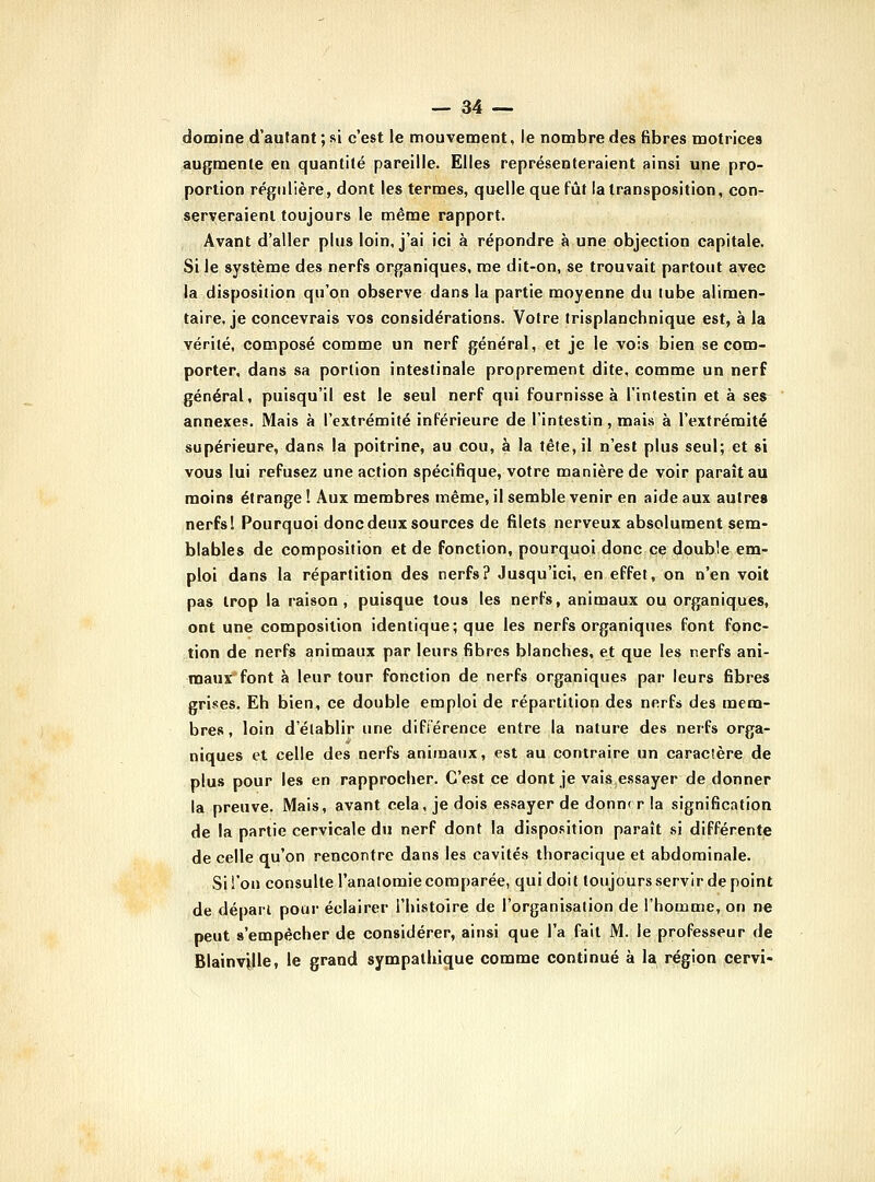 domine d'autant ; si c'est le nnouvement, le nombre des fibres motrices augmente en quantité pareille. Elles représenteraient ainsi une pro- portion régulière, dont les termes, quelle que fût la transposition, con- serveraient toujours le même rapport. Avant d'aller plus loin, j'ai ici à répondre à une objection capitale. Si le système des nerfs organiques, me dit-on, se trouvait partout avec la disposition qu'on observe dans la partie moyenne du tube alimen- taire, je concevrais vos considérations. Votre trisplanchnique est, à la vérité, composé comme un nerf général, et je le vois bien se com- porter, dans sa portion intestinale proprement dite, comme un nerf général, puisqu'il est le seul nerf qui fournisse à l'intestin et à ses^ annexes. Mais à l'extrémité inférieure de l'intestin, mais à l'extrémité supérieure, dans la poitrine, au cou, à la tête, il n'est plus seul; et si vous lui refusez une action spécifique, votre manière de voir paraît au moins étrange ! Aux membres même, il semble venir en aide aux autres nerfs I Pourquoi donc deux sources de filets nerveux absolument sem- blables de composition et de fonction, pourquoi donc ce double em- ploi dans la répartition des nerfs? Jusqu'ici, en effet, on n'en voit pas trop la raison, puisque tous les nerfs, animaux ou organiques, ont une composition identique; que les nerfs organiques font fonc- tion de nerfs animaux par leurs fibres blanches, et que les nerfs ani- maux font à leur tour fonction de nerfs organiques par leurs fibres grises. Eh bien, ce double emploi de répartition des nerfs des mem- bres, loin d'établir une différence entre la nature des neifs orga- niques et celle des nerfs animaux, est au contraire un caracîère de plus pour les en rapprocher. C'est ce dont je vaisessayer de donner la preuve. Mais, avant cela, je dois essayer de donne r la signification de la partie cervicale du nerf dont la disposition paraît si différente de celle qu'on rencontre dans les cavités thoracique et abdominale. Si l'on consulte l'analomie comparée, qui doit toujours servir de point de dépari pour éclairer l'histoire de l'organisation de l'homme, on ne peut s'empêcher de considérer, ainsi que l'a fait M. le professeur de Blainville, le grand sympathique comme continué à la région cervi-