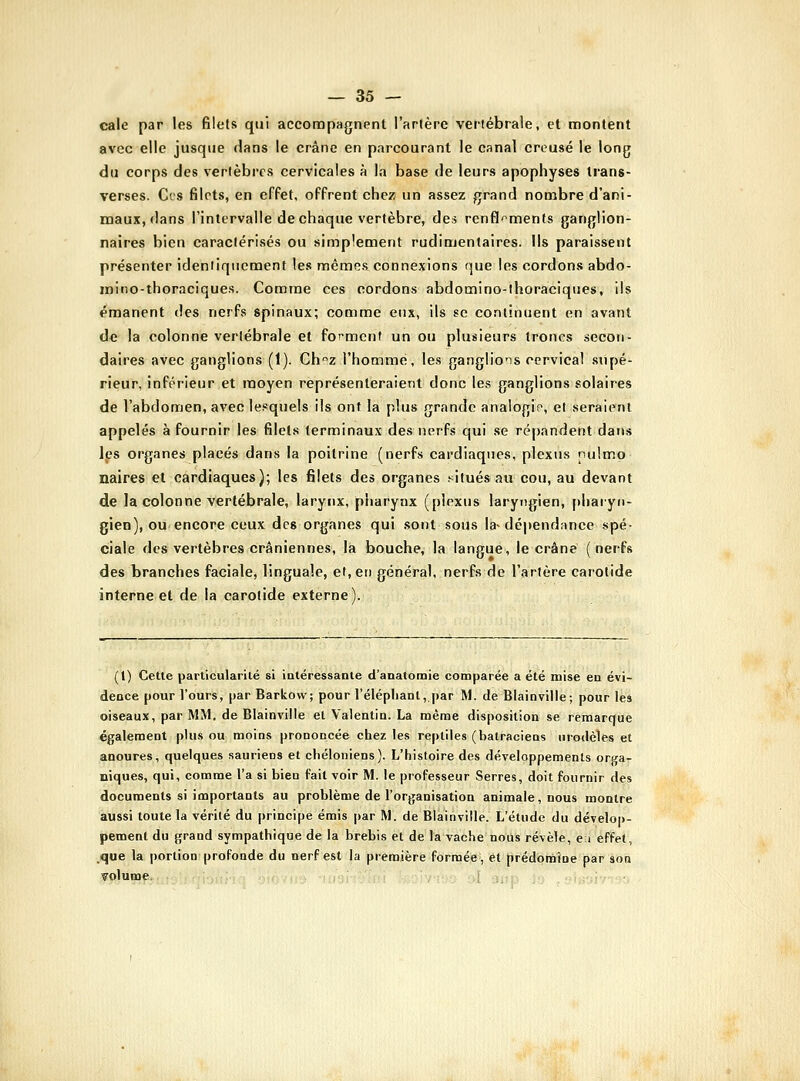 cale par les filets qui accompagnent l'artère vertébrale, et montent avec elle jusque dans le crâne en parcourant le canal creusé le long du corps des vertèbres cervicales à la base de leurs apophyses trans- verses. Ces filets, en effet, offrent chez un assez grand nombre d'ani- maux, dans l'intervalle de chaque vertèbre, des renfl'^menfs ganglion- naires bien caractérisés ou simplement rudimentaires. Ils paraissent présenter ideniiqiicraent les mêmes connexions que les cordons abdo- inino-thoraciques. Comme ces cordons abdomino-lhoraciques, ils émanent des nerfs spinaux; comme eux, ils se continuent en avant de la colonne vertébrale et forment un ou plusieurs trônes secon- daires avec ganglions (1). Chz l'homme, les ganglions cervical supé- rieur, inférieur et moyen représenteraient donc les ganglions solaires de l'abdomen, avec lesquels ils ont la plus grande analogie, el seraient appelés à fournir les filets terminaux des nerfs qui se répandent dans les organes placés dans la poitrine (nerfs cardiaques, plexus nulmo naires el cardiaques); les filets des organes filuésau cou, au devant de la colonne vertébrale, larynx, pharynx (plexus laryngien, pharyn- gien), ou encore ceux des organes qui sont sous la-dépendance spé- ciale des vertèbres crâniennes, la bouche, la langue, le crâne (nerfs des branches faciale, linguale, et, en général, nerfs de l'artère carotide interne et de la carotide externe). (t) Cette particularité si iatéressante d'aaatomie comparée a été mise en évi- dence pour l'ours, par Barkovv; pour l'élépliant, par M. de Blainvilie; pour les oiseaux, par MM. de Blainvilie et Valentin. La même disposition se remarque également plus ou moins prononcée chez les reptiles (batraciens urodèles et anoures, quelques sauriens et cbéloniens). L'histoire des développements oraa- niques, qui, comme l'a si bien fait voir M. le professeur Serres, doit fournir des documents si importants au problème de l'organisation animale, nous montre aussi toute la vérité du principe émis par M. de Blainvilie. L'étude du dévelor)- pement du grand sympathique de la brebis et de la vache nous révèle, e i effet, .que la portion profonde du nerf est la première formée, et prédomine par son volume. I ;