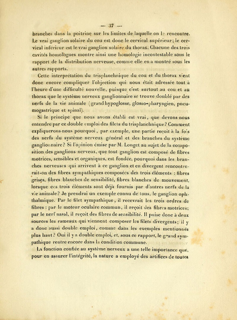 branches dans la poitrine sur les limites de laquelle on 1? rencontre. Le vrai ganglion solaire du cou est donc le cervical supérieur; le cer- vical inférieur est le vrai ganglion solaire du thorax. Chacune des trois cavités homologues montre ainsi une homologie incontestable sous le rapport de la distribution nerveuse, comme elle en a montré sous les autres rapports. Cette interprétation du Irisplanchnique du cou et du thorax vient donc encore compliquer l'objection qui nous était adressée tout à l'heure d'une difficulté nouvelle, puisque c'est surtout au cou et au thorax que le système nerveux ganglionnaire se trouve doublé par des nerfs de la vie animale (grandhypoglosse, glosso-pharyngien, pneu- mogastrique et spinal). Si le principe que nous avons établi est vrai, que devons nous enlendrepar ce double emploi des filets du trisplanchnique? Comment expliquerons-nous pourquoi, par exemple, une partie reçoit à la fois des nerfs du système nerveux général et des branches du système ganglionnaire? Si l'opinion émise par M. Longet au sujet de la coaipo- silion des ganglions nerveux, que tout ganglion est composé de fibres motrices, sensibles et organiques, est fondée, pourquoi dans les bran- ches nerveuses qui arrivent à ce ganglion et en divergent rencontre- rait-on des fibres sympathiques composées des trois éléments : fibres grises, fibres blanches de sensibilité, fibres blanches de mouvement, lorsque ces trois éléments sont déjà fournis par d'autres nerfs de la vie animale? Je prendrai un exemple connu de tous, le ganglion oph- thalmique. Par le filet sympathique, il recevrait les trois ordres de fibres : par le moteur oculaire commun, il reçoit des fibres motrices; par le nerf nasal, il reçoit des fibres de sensibilité. Il puise donc à deux sources les rameaux qui viennent composer les filets divergents; il y a donc aussi double emploi, comme dans les exemples mentionnés plus haut ? Oui il y a double emploi, et, sous ce rapport, le g*and sym- pathique rentre encore dans la condition commune. La fonction confiée au système nerveux a une telle imporfance que, pour en assurer l'intégrité, la nature a employé des artifices de toule*